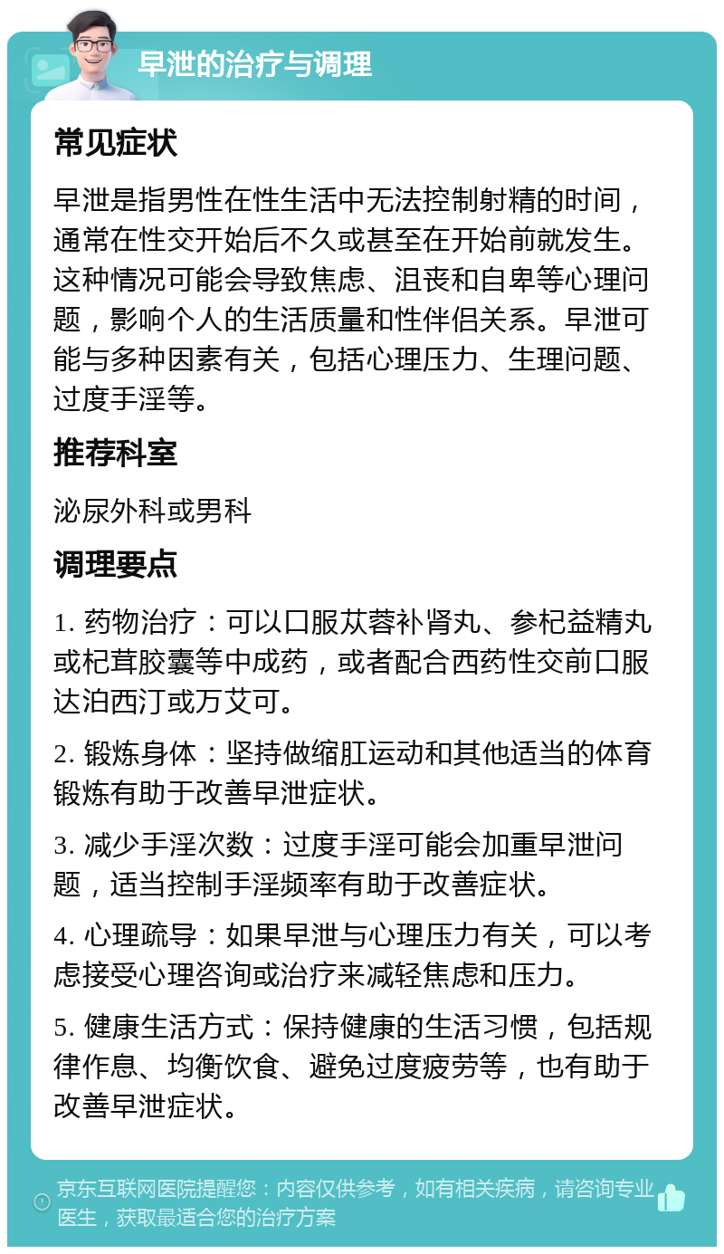 早泄的治疗与调理 常见症状 早泄是指男性在性生活中无法控制射精的时间，通常在性交开始后不久或甚至在开始前就发生。这种情况可能会导致焦虑、沮丧和自卑等心理问题，影响个人的生活质量和性伴侣关系。早泄可能与多种因素有关，包括心理压力、生理问题、过度手淫等。 推荐科室 泌尿外科或男科 调理要点 1. 药物治疗：可以口服苁蓉补肾丸、参杞益精丸或杞茸胶囊等中成药，或者配合西药性交前口服达泊西汀或万艾可。 2. 锻炼身体：坚持做缩肛运动和其他适当的体育锻炼有助于改善早泄症状。 3. 减少手淫次数：过度手淫可能会加重早泄问题，适当控制手淫频率有助于改善症状。 4. 心理疏导：如果早泄与心理压力有关，可以考虑接受心理咨询或治疗来减轻焦虑和压力。 5. 健康生活方式：保持健康的生活习惯，包括规律作息、均衡饮食、避免过度疲劳等，也有助于改善早泄症状。