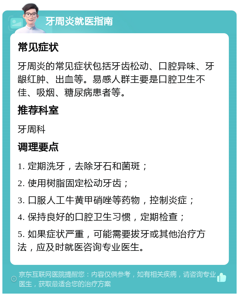 牙周炎就医指南 常见症状 牙周炎的常见症状包括牙齿松动、口腔异味、牙龈红肿、出血等。易感人群主要是口腔卫生不佳、吸烟、糖尿病患者等。 推荐科室 牙周科 调理要点 1. 定期洗牙，去除牙石和菌斑； 2. 使用树脂固定松动牙齿； 3. 口服人工牛黄甲硝唑等药物，控制炎症； 4. 保持良好的口腔卫生习惯，定期检查； 5. 如果症状严重，可能需要拔牙或其他治疗方法，应及时就医咨询专业医生。