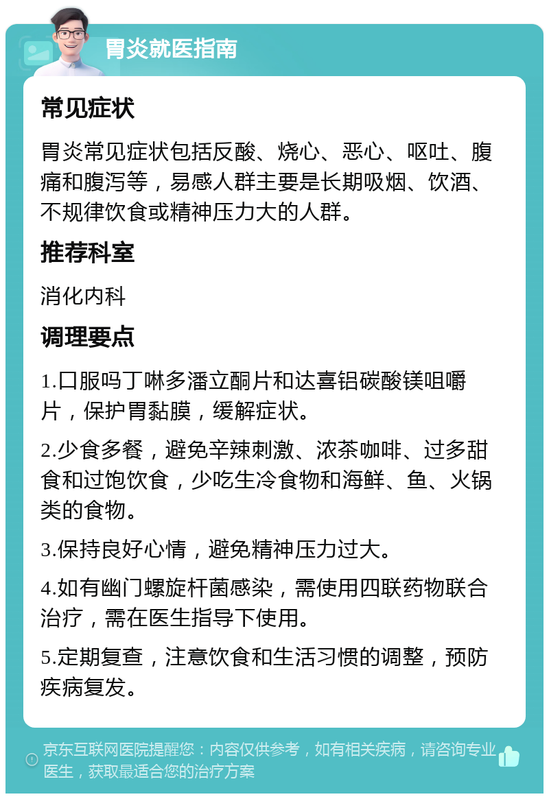 胃炎就医指南 常见症状 胃炎常见症状包括反酸、烧心、恶心、呕吐、腹痛和腹泻等，易感人群主要是长期吸烟、饮酒、不规律饮食或精神压力大的人群。 推荐科室 消化内科 调理要点 1.口服吗丁啉多潘立酮片和达喜铝碳酸镁咀嚼片，保护胃黏膜，缓解症状。 2.少食多餐，避免辛辣刺激、浓茶咖啡、过多甜食和过饱饮食，少吃生冷食物和海鲜、鱼、火锅类的食物。 3.保持良好心情，避免精神压力过大。 4.如有幽门螺旋杆菌感染，需使用四联药物联合治疗，需在医生指导下使用。 5.定期复查，注意饮食和生活习惯的调整，预防疾病复发。