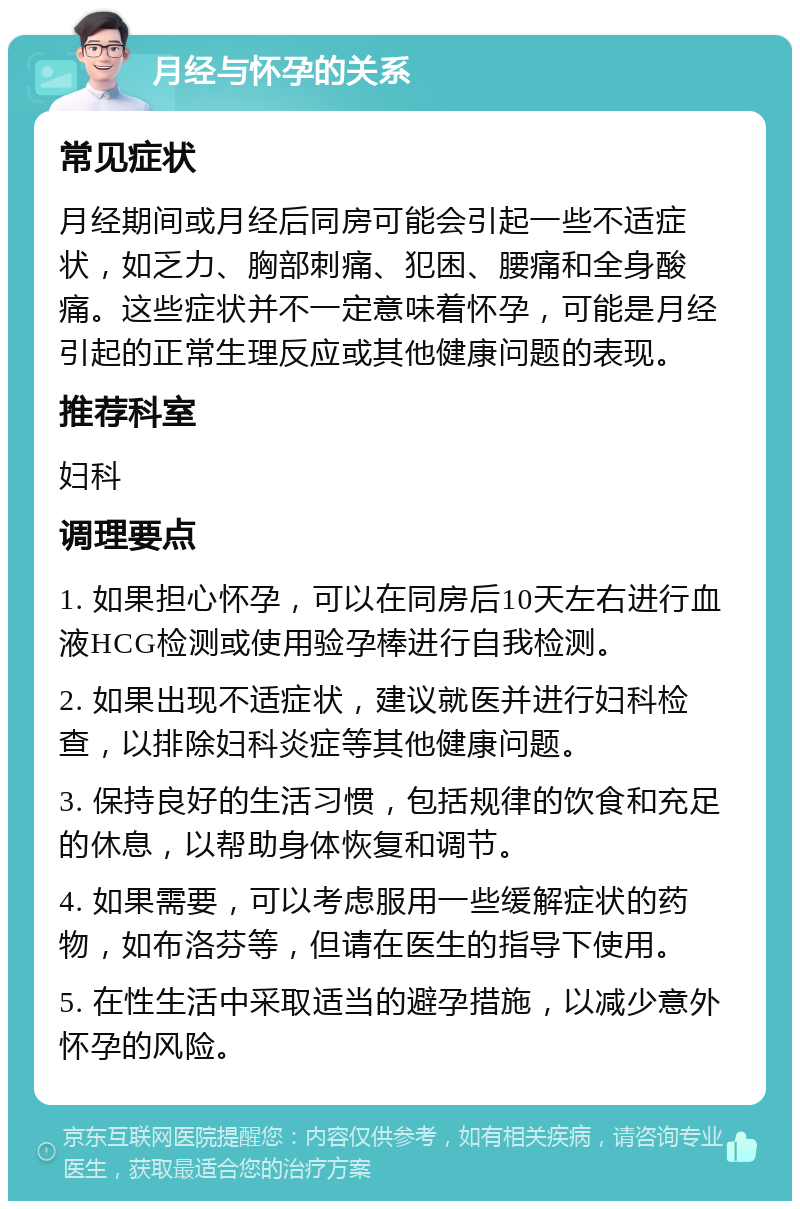 月经与怀孕的关系 常见症状 月经期间或月经后同房可能会引起一些不适症状，如乏力、胸部刺痛、犯困、腰痛和全身酸痛。这些症状并不一定意味着怀孕，可能是月经引起的正常生理反应或其他健康问题的表现。 推荐科室 妇科 调理要点 1. 如果担心怀孕，可以在同房后10天左右进行血液HCG检测或使用验孕棒进行自我检测。 2. 如果出现不适症状，建议就医并进行妇科检查，以排除妇科炎症等其他健康问题。 3. 保持良好的生活习惯，包括规律的饮食和充足的休息，以帮助身体恢复和调节。 4. 如果需要，可以考虑服用一些缓解症状的药物，如布洛芬等，但请在医生的指导下使用。 5. 在性生活中采取适当的避孕措施，以减少意外怀孕的风险。