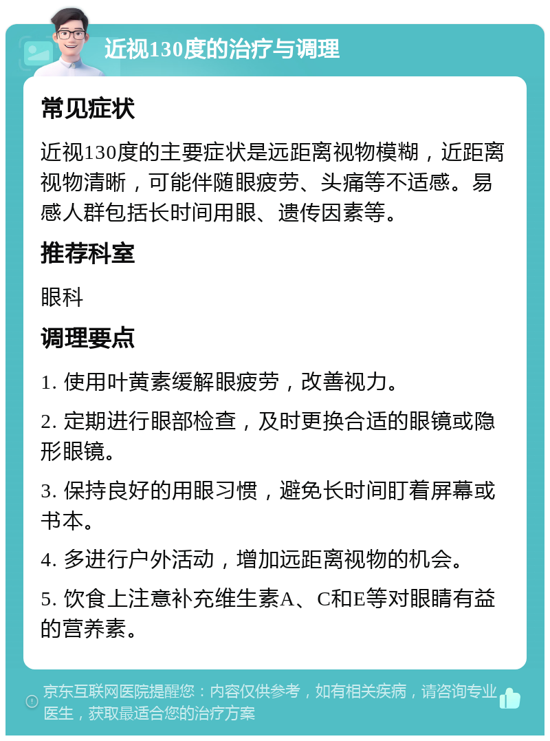 近视130度的治疗与调理 常见症状 近视130度的主要症状是远距离视物模糊，近距离视物清晰，可能伴随眼疲劳、头痛等不适感。易感人群包括长时间用眼、遗传因素等。 推荐科室 眼科 调理要点 1. 使用叶黄素缓解眼疲劳，改善视力。 2. 定期进行眼部检查，及时更换合适的眼镜或隐形眼镜。 3. 保持良好的用眼习惯，避免长时间盯着屏幕或书本。 4. 多进行户外活动，增加远距离视物的机会。 5. 饮食上注意补充维生素A、C和E等对眼睛有益的营养素。