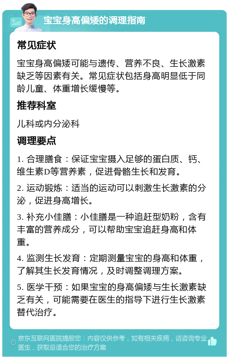 宝宝身高偏矮的调理指南 常见症状 宝宝身高偏矮可能与遗传、营养不良、生长激素缺乏等因素有关。常见症状包括身高明显低于同龄儿童、体重增长缓慢等。 推荐科室 儿科或内分泌科 调理要点 1. 合理膳食：保证宝宝摄入足够的蛋白质、钙、维生素D等营养素，促进骨骼生长和发育。 2. 运动锻炼：适当的运动可以刺激生长激素的分泌，促进身高增长。 3. 补充小佳膳：小佳膳是一种追赶型奶粉，含有丰富的营养成分，可以帮助宝宝追赶身高和体重。 4. 监测生长发育：定期测量宝宝的身高和体重，了解其生长发育情况，及时调整调理方案。 5. 医学干预：如果宝宝的身高偏矮与生长激素缺乏有关，可能需要在医生的指导下进行生长激素替代治疗。