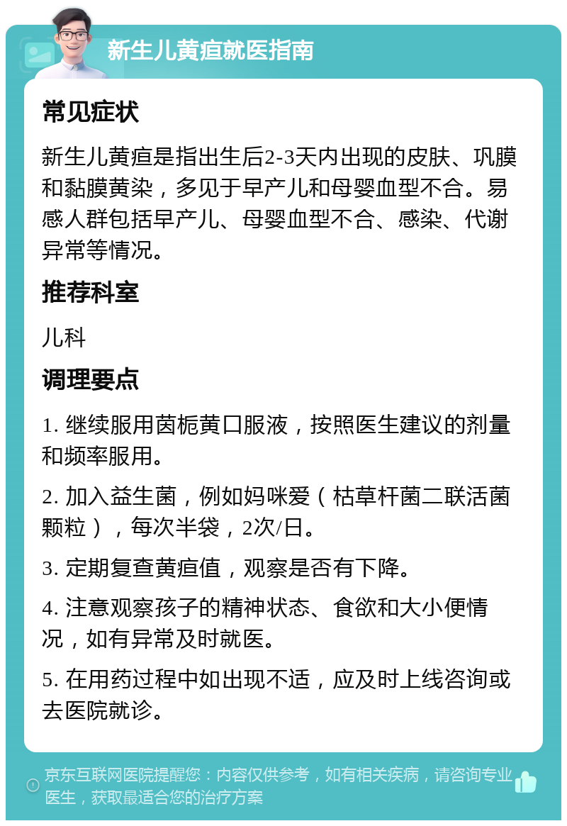 新生儿黄疸就医指南 常见症状 新生儿黄疸是指出生后2-3天内出现的皮肤、巩膜和黏膜黄染，多见于早产儿和母婴血型不合。易感人群包括早产儿、母婴血型不合、感染、代谢异常等情况。 推荐科室 儿科 调理要点 1. 继续服用茵栀黄口服液，按照医生建议的剂量和频率服用。 2. 加入益生菌，例如妈咪爱（枯草杆菌二联活菌颗粒），每次半袋，2次/日。 3. 定期复查黄疸值，观察是否有下降。 4. 注意观察孩子的精神状态、食欲和大小便情况，如有异常及时就医。 5. 在用药过程中如出现不适，应及时上线咨询或去医院就诊。