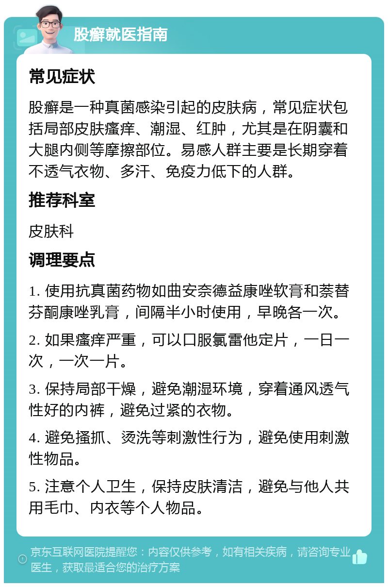 股癣就医指南 常见症状 股癣是一种真菌感染引起的皮肤病，常见症状包括局部皮肤瘙痒、潮湿、红肿，尤其是在阴囊和大腿内侧等摩擦部位。易感人群主要是长期穿着不透气衣物、多汗、免疫力低下的人群。 推荐科室 皮肤科 调理要点 1. 使用抗真菌药物如曲安奈德益康唑软膏和萘替芬酮康唑乳膏，间隔半小时使用，早晚各一次。 2. 如果瘙痒严重，可以口服氯雷他定片，一日一次，一次一片。 3. 保持局部干燥，避免潮湿环境，穿着通风透气性好的内裤，避免过紧的衣物。 4. 避免搔抓、烫洗等刺激性行为，避免使用刺激性物品。 5. 注意个人卫生，保持皮肤清洁，避免与他人共用毛巾、内衣等个人物品。