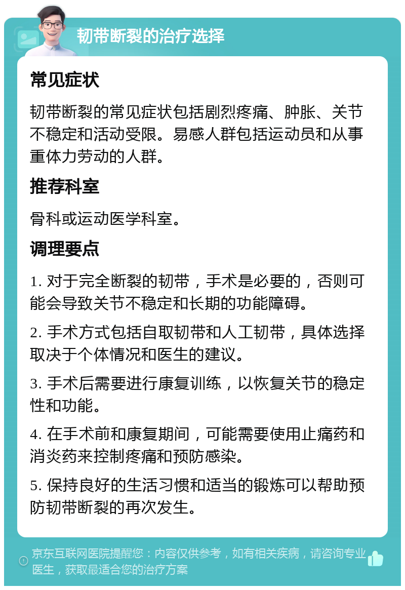 韧带断裂的治疗选择 常见症状 韧带断裂的常见症状包括剧烈疼痛、肿胀、关节不稳定和活动受限。易感人群包括运动员和从事重体力劳动的人群。 推荐科室 骨科或运动医学科室。 调理要点 1. 对于完全断裂的韧带，手术是必要的，否则可能会导致关节不稳定和长期的功能障碍。 2. 手术方式包括自取韧带和人工韧带，具体选择取决于个体情况和医生的建议。 3. 手术后需要进行康复训练，以恢复关节的稳定性和功能。 4. 在手术前和康复期间，可能需要使用止痛药和消炎药来控制疼痛和预防感染。 5. 保持良好的生活习惯和适当的锻炼可以帮助预防韧带断裂的再次发生。