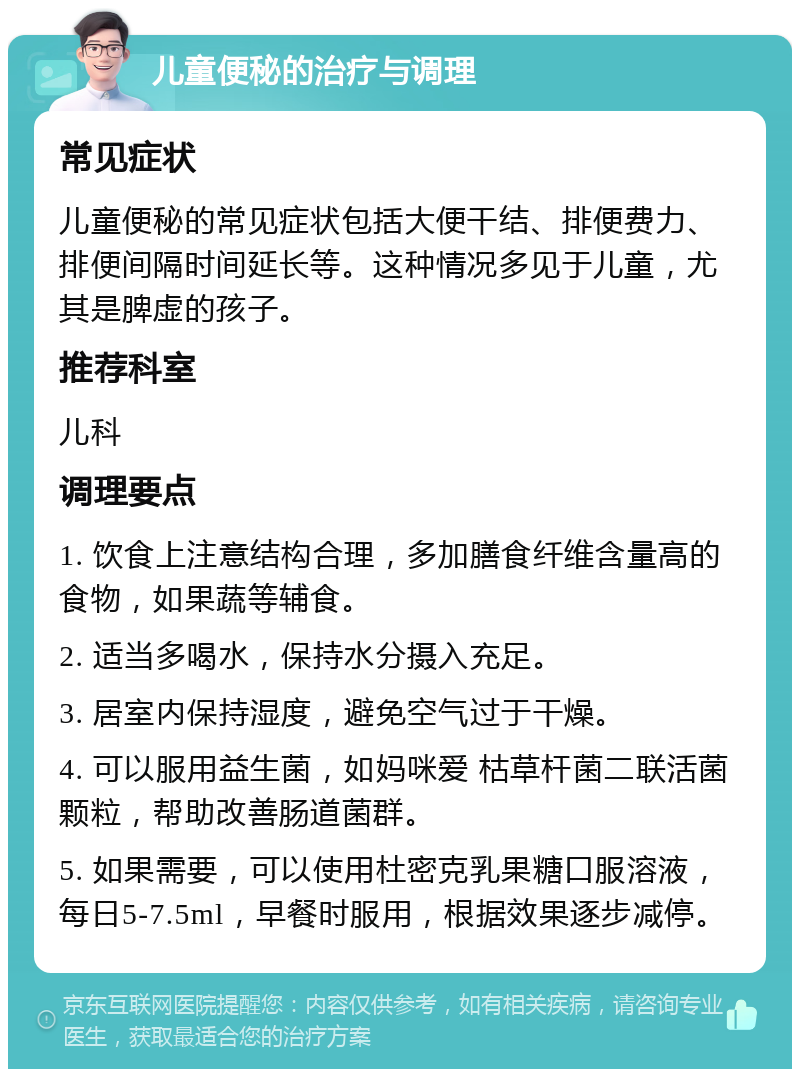 儿童便秘的治疗与调理 常见症状 儿童便秘的常见症状包括大便干结、排便费力、排便间隔时间延长等。这种情况多见于儿童，尤其是脾虚的孩子。 推荐科室 儿科 调理要点 1. 饮食上注意结构合理，多加膳食纤维含量高的食物，如果蔬等辅食。 2. 适当多喝水，保持水分摄入充足。 3. 居室内保持湿度，避免空气过于干燥。 4. 可以服用益生菌，如妈咪爱 枯草杆菌二联活菌颗粒，帮助改善肠道菌群。 5. 如果需要，可以使用杜密克乳果糖口服溶液，每日5-7.5ml，早餐时服用，根据效果逐步减停。