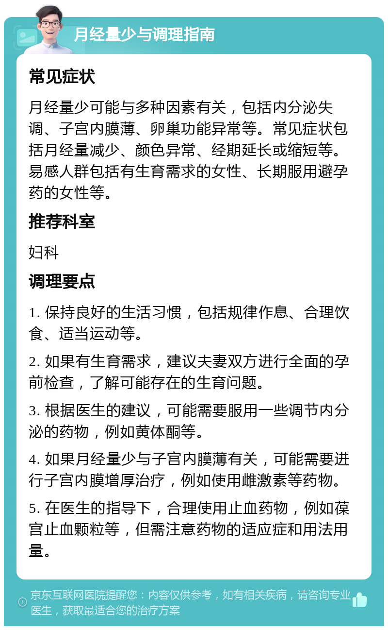 月经量少与调理指南 常见症状 月经量少可能与多种因素有关，包括内分泌失调、子宫内膜薄、卵巢功能异常等。常见症状包括月经量减少、颜色异常、经期延长或缩短等。易感人群包括有生育需求的女性、长期服用避孕药的女性等。 推荐科室 妇科 调理要点 1. 保持良好的生活习惯，包括规律作息、合理饮食、适当运动等。 2. 如果有生育需求，建议夫妻双方进行全面的孕前检查，了解可能存在的生育问题。 3. 根据医生的建议，可能需要服用一些调节内分泌的药物，例如黄体酮等。 4. 如果月经量少与子宫内膜薄有关，可能需要进行子宫内膜增厚治疗，例如使用雌激素等药物。 5. 在医生的指导下，合理使用止血药物，例如葆宫止血颗粒等，但需注意药物的适应症和用法用量。