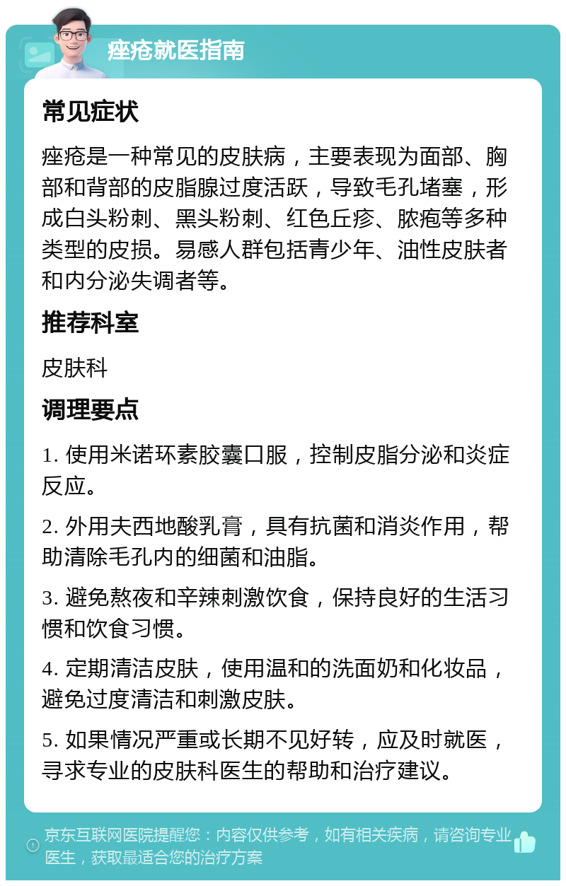 痤疮就医指南 常见症状 痤疮是一种常见的皮肤病，主要表现为面部、胸部和背部的皮脂腺过度活跃，导致毛孔堵塞，形成白头粉刺、黑头粉刺、红色丘疹、脓疱等多种类型的皮损。易感人群包括青少年、油性皮肤者和内分泌失调者等。 推荐科室 皮肤科 调理要点 1. 使用米诺环素胶囊口服，控制皮脂分泌和炎症反应。 2. 外用夫西地酸乳膏，具有抗菌和消炎作用，帮助清除毛孔内的细菌和油脂。 3. 避免熬夜和辛辣刺激饮食，保持良好的生活习惯和饮食习惯。 4. 定期清洁皮肤，使用温和的洗面奶和化妆品，避免过度清洁和刺激皮肤。 5. 如果情况严重或长期不见好转，应及时就医，寻求专业的皮肤科医生的帮助和治疗建议。