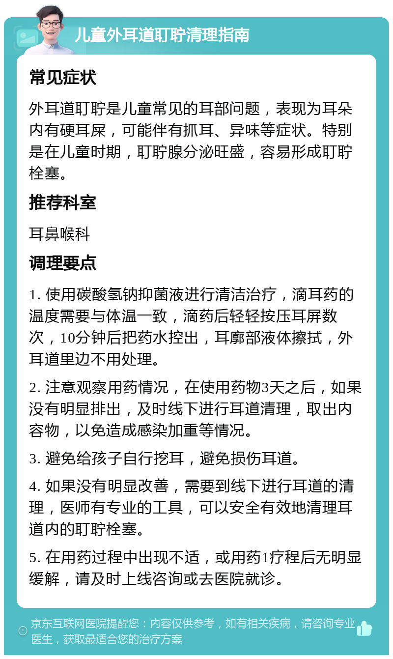 儿童外耳道耵聍清理指南 常见症状 外耳道耵聍是儿童常见的耳部问题，表现为耳朵内有硬耳屎，可能伴有抓耳、异味等症状。特别是在儿童时期，耵聍腺分泌旺盛，容易形成耵聍栓塞。 推荐科室 耳鼻喉科 调理要点 1. 使用碳酸氢钠抑菌液进行清洁治疗，滴耳药的温度需要与体温一致，滴药后轻轻按压耳屏数次，10分钟后把药水控出，耳廓部液体擦拭，外耳道里边不用处理。 2. 注意观察用药情况，在使用药物3天之后，如果没有明显排出，及时线下进行耳道清理，取出内容物，以免造成感染加重等情况。 3. 避免给孩子自行挖耳，避免损伤耳道。 4. 如果没有明显改善，需要到线下进行耳道的清理，医师有专业的工具，可以安全有效地清理耳道内的耵聍栓塞。 5. 在用药过程中出现不适，或用药1疗程后无明显缓解，请及时上线咨询或去医院就诊。