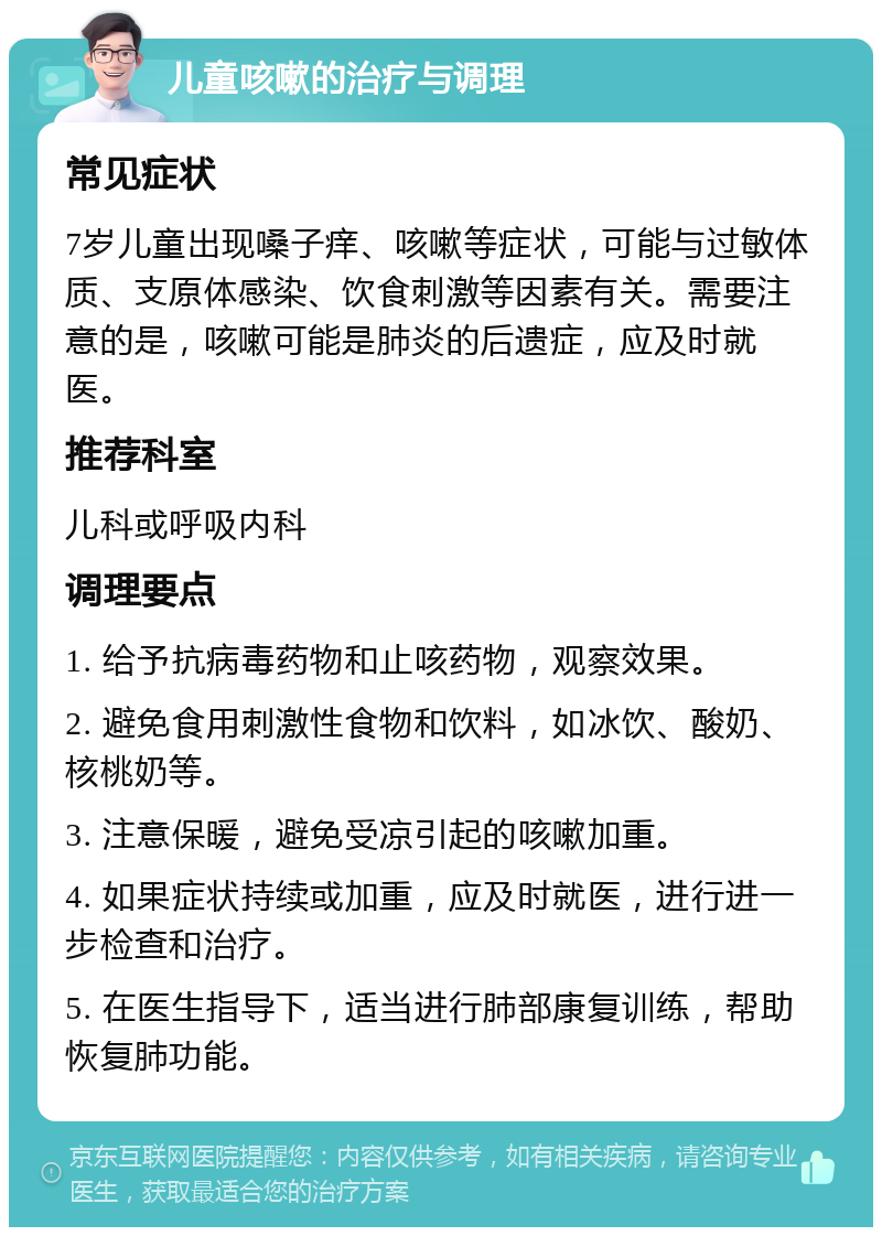 儿童咳嗽的治疗与调理 常见症状 7岁儿童出现嗓子痒、咳嗽等症状，可能与过敏体质、支原体感染、饮食刺激等因素有关。需要注意的是，咳嗽可能是肺炎的后遗症，应及时就医。 推荐科室 儿科或呼吸内科 调理要点 1. 给予抗病毒药物和止咳药物，观察效果。 2. 避免食用刺激性食物和饮料，如冰饮、酸奶、核桃奶等。 3. 注意保暖，避免受凉引起的咳嗽加重。 4. 如果症状持续或加重，应及时就医，进行进一步检查和治疗。 5. 在医生指导下，适当进行肺部康复训练，帮助恢复肺功能。