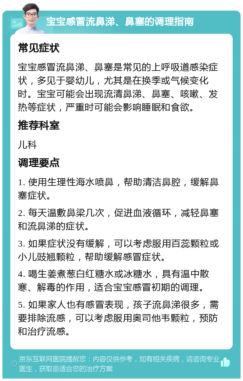 宝宝感冒流鼻涕、鼻塞的调理指南 常见症状 宝宝感冒流鼻涕、鼻塞是常见的上呼吸道感染症状，多见于婴幼儿，尤其是在换季或气候变化时。宝宝可能会出现流清鼻涕、鼻塞、咳嗽、发热等症状，严重时可能会影响睡眠和食欲。 推荐科室 儿科 调理要点 1. 使用生理性海水喷鼻，帮助清洁鼻腔，缓解鼻塞症状。 2. 每天温敷鼻梁几次，促进血液循环，减轻鼻塞和流鼻涕的症状。 3. 如果症状没有缓解，可以考虑服用百蕊颗粒或小儿豉翘颗粒，帮助缓解感冒症状。 4. 喝生姜煮葱白红糖水或冰糖水，具有温中散寒、解毒的作用，适合宝宝感冒初期的调理。 5. 如果家人也有感冒表现，孩子流鼻涕很多，需要排除流感，可以考虑服用奥司他韦颗粒，预防和治疗流感。