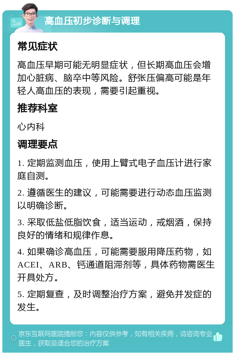 高血压初步诊断与调理 常见症状 高血压早期可能无明显症状，但长期高血压会增加心脏病、脑卒中等风险。舒张压偏高可能是年轻人高血压的表现，需要引起重视。 推荐科室 心内科 调理要点 1. 定期监测血压，使用上臂式电子血压计进行家庭自测。 2. 遵循医生的建议，可能需要进行动态血压监测以明确诊断。 3. 采取低盐低脂饮食，适当运动，戒烟酒，保持良好的情绪和规律作息。 4. 如果确诊高血压，可能需要服用降压药物，如ACEI、ARB、钙通道阻滞剂等，具体药物需医生开具处方。 5. 定期复查，及时调整治疗方案，避免并发症的发生。