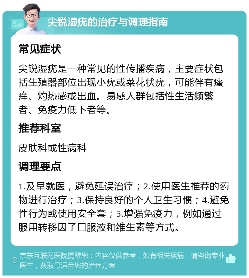 尖锐湿疣的治疗与调理指南 常见症状 尖锐湿疣是一种常见的性传播疾病，主要症状包括生殖器部位出现小疣或菜花状疣，可能伴有瘙痒、灼热感或出血。易感人群包括性生活频繁者、免疫力低下者等。 推荐科室 皮肤科或性病科 调理要点 1.及早就医，避免延误治疗；2.使用医生推荐的药物进行治疗；3.保持良好的个人卫生习惯；4.避免性行为或使用安全套；5.增强免疫力，例如通过服用转移因子口服液和维生素等方式。