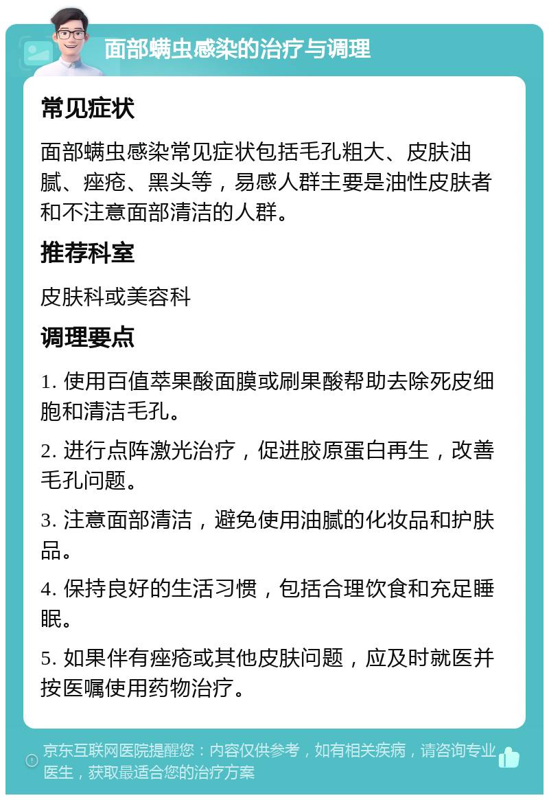 面部螨虫感染的治疗与调理 常见症状 面部螨虫感染常见症状包括毛孔粗大、皮肤油腻、痤疮、黑头等，易感人群主要是油性皮肤者和不注意面部清洁的人群。 推荐科室 皮肤科或美容科 调理要点 1. 使用百值萃果酸面膜或刷果酸帮助去除死皮细胞和清洁毛孔。 2. 进行点阵激光治疗，促进胶原蛋白再生，改善毛孔问题。 3. 注意面部清洁，避免使用油腻的化妆品和护肤品。 4. 保持良好的生活习惯，包括合理饮食和充足睡眠。 5. 如果伴有痤疮或其他皮肤问题，应及时就医并按医嘱使用药物治疗。