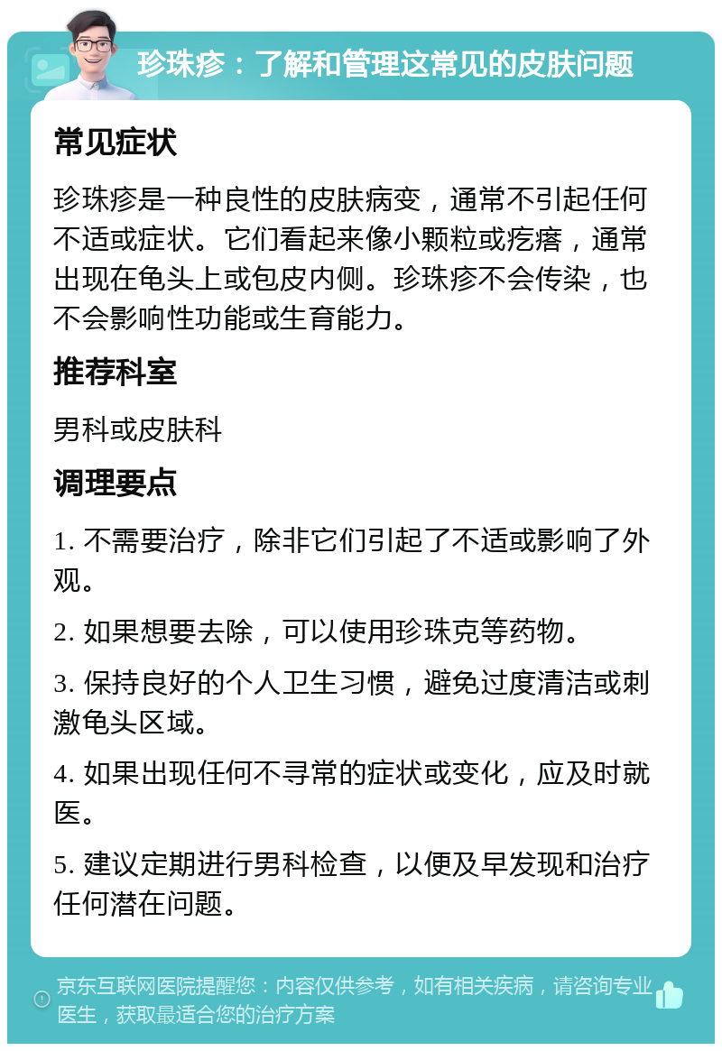 珍珠疹：了解和管理这常见的皮肤问题 常见症状 珍珠疹是一种良性的皮肤病变，通常不引起任何不适或症状。它们看起来像小颗粒或疙瘩，通常出现在龟头上或包皮内侧。珍珠疹不会传染，也不会影响性功能或生育能力。 推荐科室 男科或皮肤科 调理要点 1. 不需要治疗，除非它们引起了不适或影响了外观。 2. 如果想要去除，可以使用珍珠克等药物。 3. 保持良好的个人卫生习惯，避免过度清洁或刺激龟头区域。 4. 如果出现任何不寻常的症状或变化，应及时就医。 5. 建议定期进行男科检查，以便及早发现和治疗任何潜在问题。