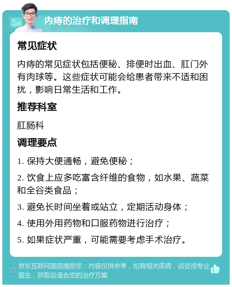 内痔的治疗和调理指南 常见症状 内痔的常见症状包括便秘、排便时出血、肛门外有肉球等。这些症状可能会给患者带来不适和困扰，影响日常生活和工作。 推荐科室 肛肠科 调理要点 1. 保持大便通畅，避免便秘； 2. 饮食上应多吃富含纤维的食物，如水果、蔬菜和全谷类食品； 3. 避免长时间坐着或站立，定期活动身体； 4. 使用外用药物和口服药物进行治疗； 5. 如果症状严重，可能需要考虑手术治疗。