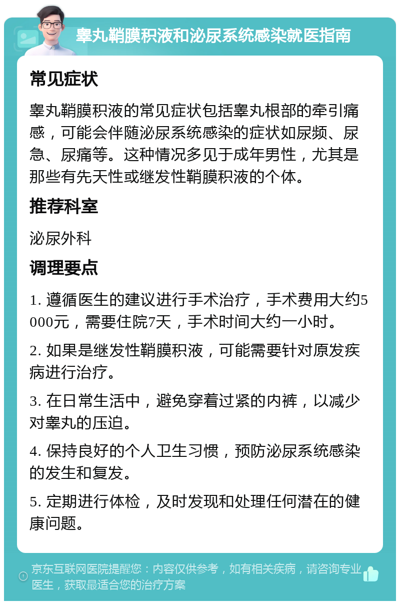 睾丸鞘膜积液和泌尿系统感染就医指南 常见症状 睾丸鞘膜积液的常见症状包括睾丸根部的牵引痛感，可能会伴随泌尿系统感染的症状如尿频、尿急、尿痛等。这种情况多见于成年男性，尤其是那些有先天性或继发性鞘膜积液的个体。 推荐科室 泌尿外科 调理要点 1. 遵循医生的建议进行手术治疗，手术费用大约5000元，需要住院7天，手术时间大约一小时。 2. 如果是继发性鞘膜积液，可能需要针对原发疾病进行治疗。 3. 在日常生活中，避免穿着过紧的内裤，以减少对睾丸的压迫。 4. 保持良好的个人卫生习惯，预防泌尿系统感染的发生和复发。 5. 定期进行体检，及时发现和处理任何潜在的健康问题。