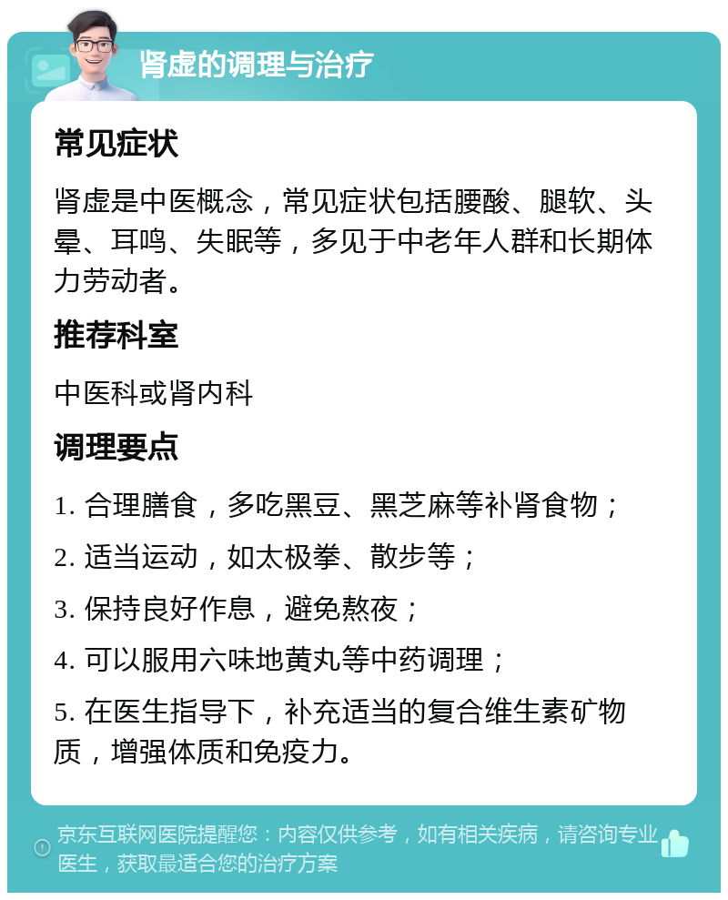 肾虚的调理与治疗 常见症状 肾虚是中医概念，常见症状包括腰酸、腿软、头晕、耳鸣、失眠等，多见于中老年人群和长期体力劳动者。 推荐科室 中医科或肾内科 调理要点 1. 合理膳食，多吃黑豆、黑芝麻等补肾食物； 2. 适当运动，如太极拳、散步等； 3. 保持良好作息，避免熬夜； 4. 可以服用六味地黄丸等中药调理； 5. 在医生指导下，补充适当的复合维生素矿物质，增强体质和免疫力。