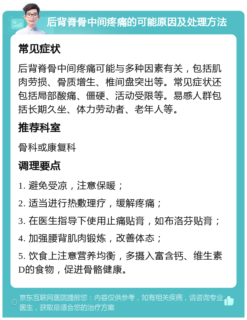 后背脊骨中间疼痛的可能原因及处理方法 常见症状 后背脊骨中间疼痛可能与多种因素有关，包括肌肉劳损、骨质增生、椎间盘突出等。常见症状还包括局部酸痛、僵硬、活动受限等。易感人群包括长期久坐、体力劳动者、老年人等。 推荐科室 骨科或康复科 调理要点 1. 避免受凉，注意保暖； 2. 适当进行热敷理疗，缓解疼痛； 3. 在医生指导下使用止痛贴膏，如布洛芬贴膏； 4. 加强腰背肌肉锻炼，改善体态； 5. 饮食上注意营养均衡，多摄入富含钙、维生素D的食物，促进骨骼健康。