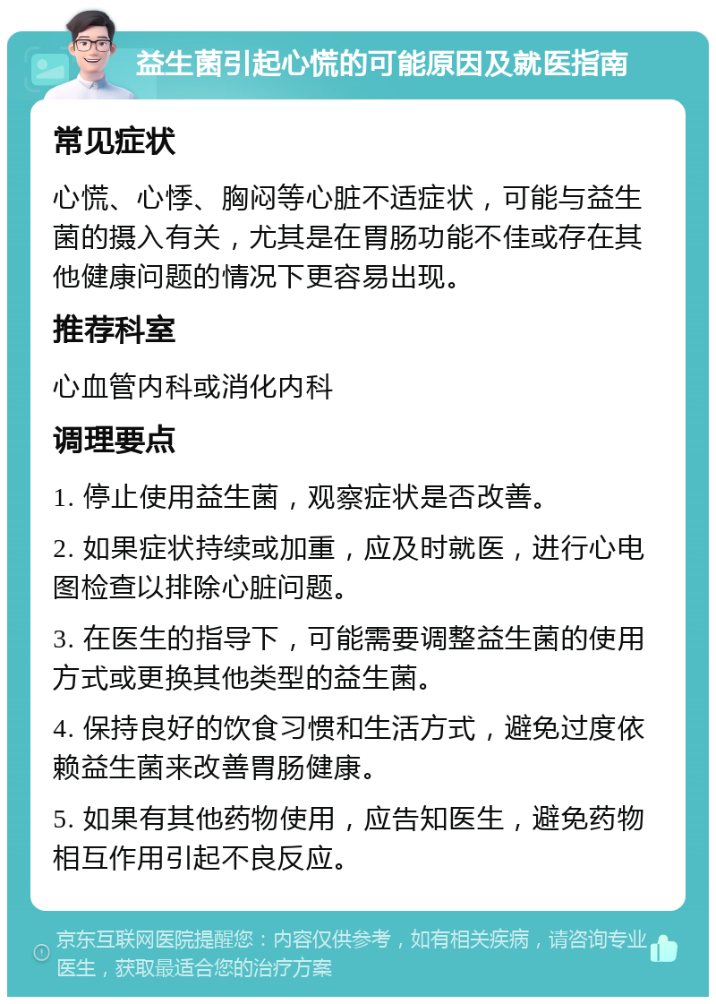 益生菌引起心慌的可能原因及就医指南 常见症状 心慌、心悸、胸闷等心脏不适症状，可能与益生菌的摄入有关，尤其是在胃肠功能不佳或存在其他健康问题的情况下更容易出现。 推荐科室 心血管内科或消化内科 调理要点 1. 停止使用益生菌，观察症状是否改善。 2. 如果症状持续或加重，应及时就医，进行心电图检查以排除心脏问题。 3. 在医生的指导下，可能需要调整益生菌的使用方式或更换其他类型的益生菌。 4. 保持良好的饮食习惯和生活方式，避免过度依赖益生菌来改善胃肠健康。 5. 如果有其他药物使用，应告知医生，避免药物相互作用引起不良反应。