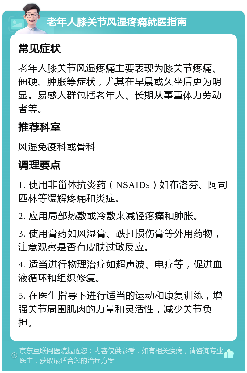 老年人膝关节风湿疼痛就医指南 常见症状 老年人膝关节风湿疼痛主要表现为膝关节疼痛、僵硬、肿胀等症状，尤其在早晨或久坐后更为明显。易感人群包括老年人、长期从事重体力劳动者等。 推荐科室 风湿免疫科或骨科 调理要点 1. 使用非甾体抗炎药（NSAIDs）如布洛芬、阿司匹林等缓解疼痛和炎症。 2. 应用局部热敷或冷敷来减轻疼痛和肿胀。 3. 使用膏药如风湿膏、跌打损伤膏等外用药物，注意观察是否有皮肤过敏反应。 4. 适当进行物理治疗如超声波、电疗等，促进血液循环和组织修复。 5. 在医生指导下进行适当的运动和康复训练，增强关节周围肌肉的力量和灵活性，减少关节负担。