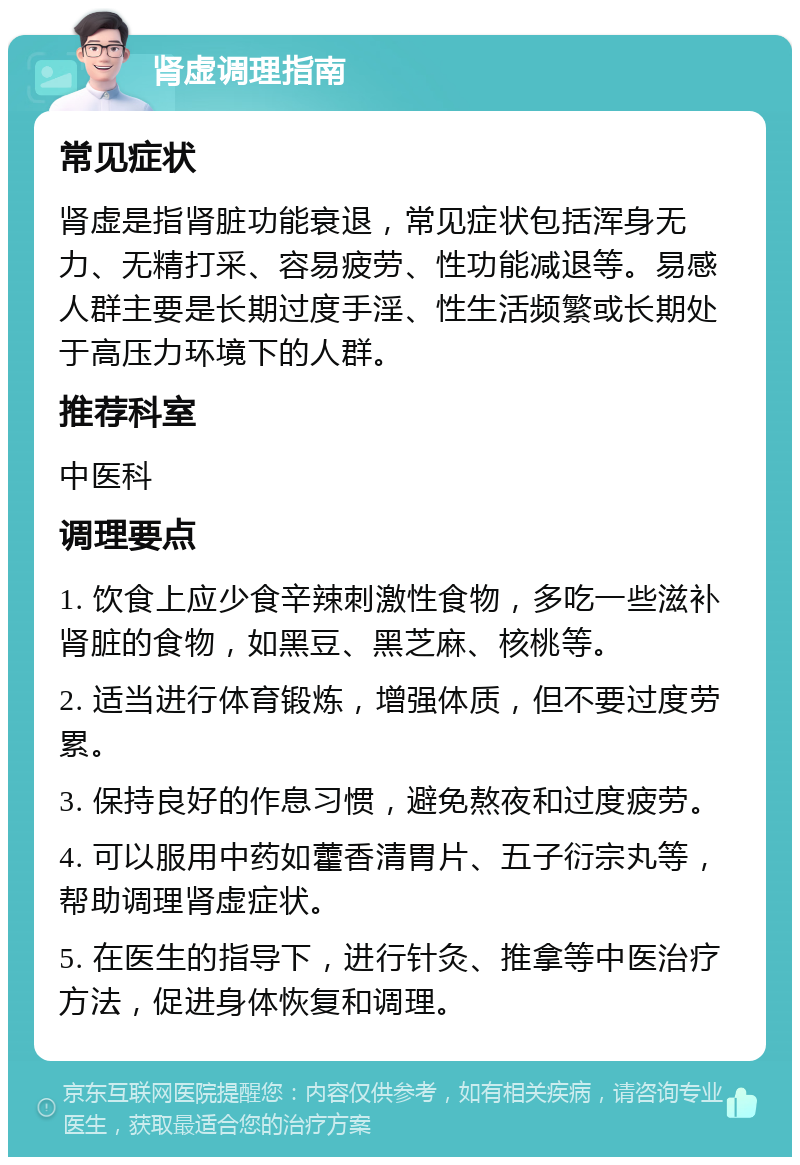 肾虚调理指南 常见症状 肾虚是指肾脏功能衰退，常见症状包括浑身无力、无精打采、容易疲劳、性功能减退等。易感人群主要是长期过度手淫、性生活频繁或长期处于高压力环境下的人群。 推荐科室 中医科 调理要点 1. 饮食上应少食辛辣刺激性食物，多吃一些滋补肾脏的食物，如黑豆、黑芝麻、核桃等。 2. 适当进行体育锻炼，增强体质，但不要过度劳累。 3. 保持良好的作息习惯，避免熬夜和过度疲劳。 4. 可以服用中药如藿香清胃片、五子衍宗丸等，帮助调理肾虚症状。 5. 在医生的指导下，进行针灸、推拿等中医治疗方法，促进身体恢复和调理。