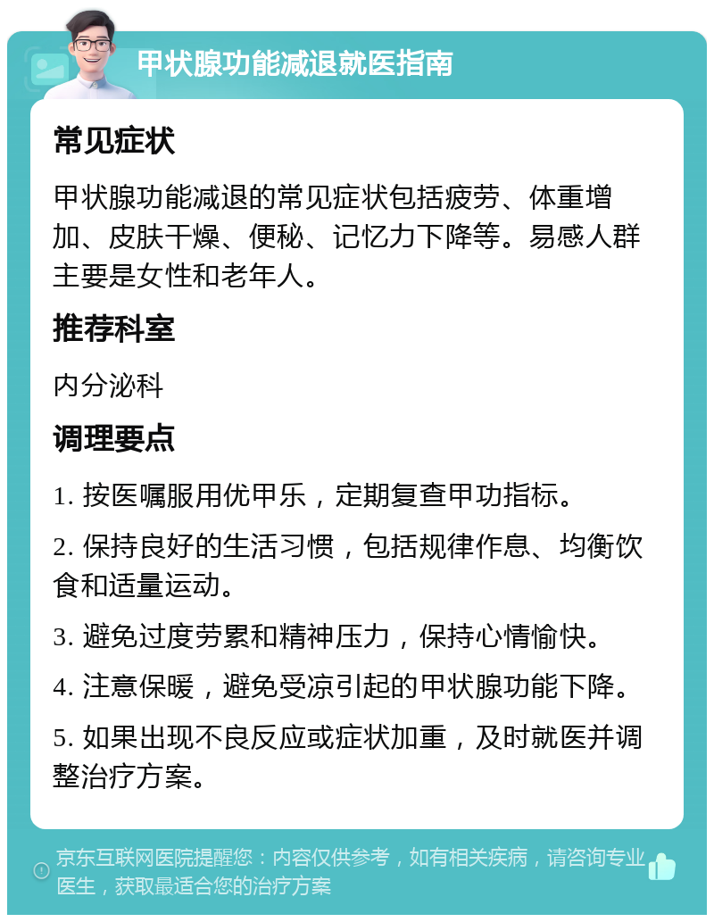 甲状腺功能减退就医指南 常见症状 甲状腺功能减退的常见症状包括疲劳、体重增加、皮肤干燥、便秘、记忆力下降等。易感人群主要是女性和老年人。 推荐科室 内分泌科 调理要点 1. 按医嘱服用优甲乐，定期复查甲功指标。 2. 保持良好的生活习惯，包括规律作息、均衡饮食和适量运动。 3. 避免过度劳累和精神压力，保持心情愉快。 4. 注意保暖，避免受凉引起的甲状腺功能下降。 5. 如果出现不良反应或症状加重，及时就医并调整治疗方案。