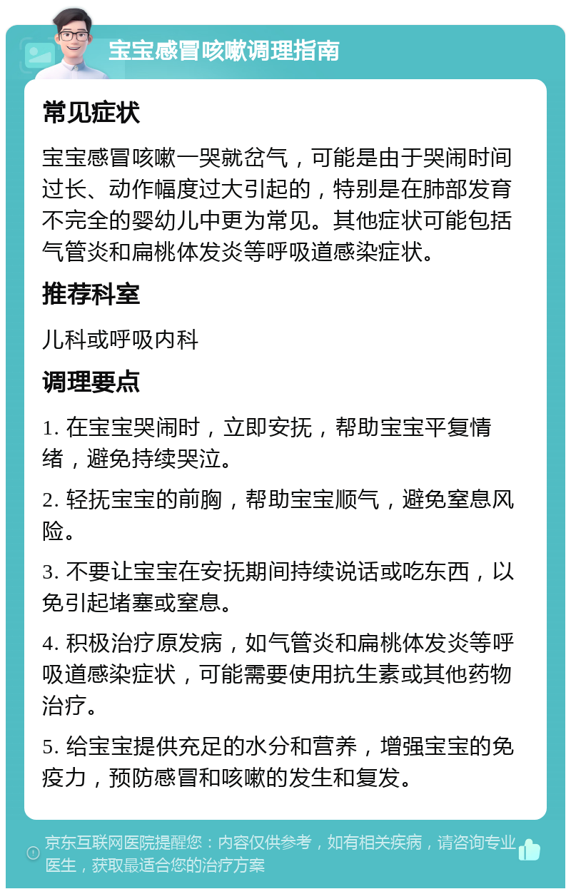 宝宝感冒咳嗽调理指南 常见症状 宝宝感冒咳嗽一哭就岔气，可能是由于哭闹时间过长、动作幅度过大引起的，特别是在肺部发育不完全的婴幼儿中更为常见。其他症状可能包括气管炎和扁桃体发炎等呼吸道感染症状。 推荐科室 儿科或呼吸内科 调理要点 1. 在宝宝哭闹时，立即安抚，帮助宝宝平复情绪，避免持续哭泣。 2. 轻抚宝宝的前胸，帮助宝宝顺气，避免窒息风险。 3. 不要让宝宝在安抚期间持续说话或吃东西，以免引起堵塞或窒息。 4. 积极治疗原发病，如气管炎和扁桃体发炎等呼吸道感染症状，可能需要使用抗生素或其他药物治疗。 5. 给宝宝提供充足的水分和营养，增强宝宝的免疫力，预防感冒和咳嗽的发生和复发。