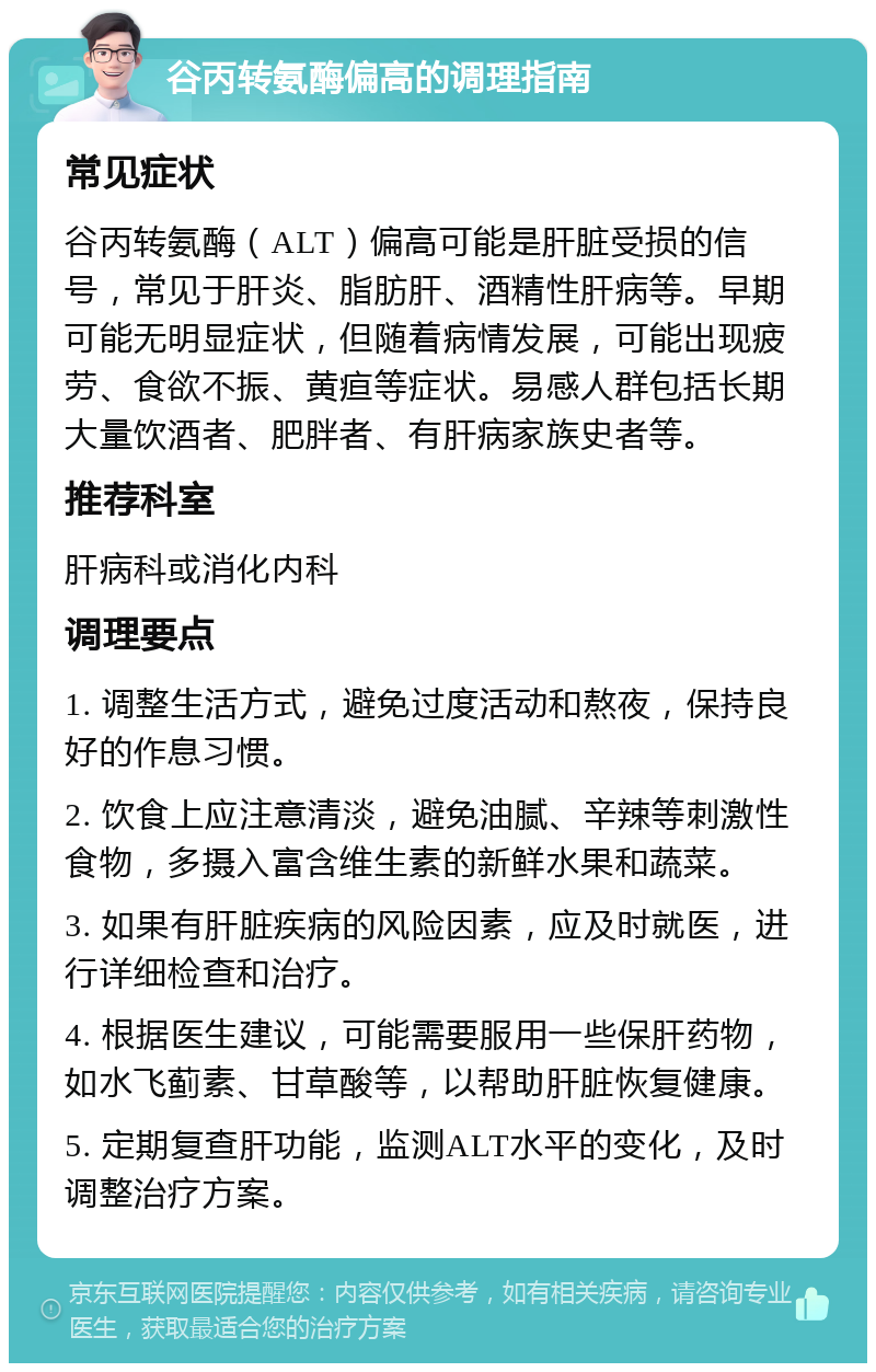 谷丙转氨酶偏高的调理指南 常见症状 谷丙转氨酶（ALT）偏高可能是肝脏受损的信号，常见于肝炎、脂肪肝、酒精性肝病等。早期可能无明显症状，但随着病情发展，可能出现疲劳、食欲不振、黄疸等症状。易感人群包括长期大量饮酒者、肥胖者、有肝病家族史者等。 推荐科室 肝病科或消化内科 调理要点 1. 调整生活方式，避免过度活动和熬夜，保持良好的作息习惯。 2. 饮食上应注意清淡，避免油腻、辛辣等刺激性食物，多摄入富含维生素的新鲜水果和蔬菜。 3. 如果有肝脏疾病的风险因素，应及时就医，进行详细检查和治疗。 4. 根据医生建议，可能需要服用一些保肝药物，如水飞蓟素、甘草酸等，以帮助肝脏恢复健康。 5. 定期复查肝功能，监测ALT水平的变化，及时调整治疗方案。