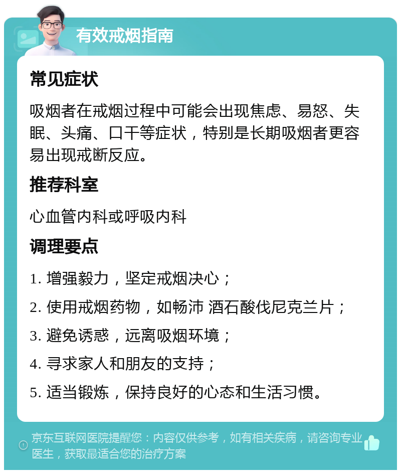 有效戒烟指南 常见症状 吸烟者在戒烟过程中可能会出现焦虑、易怒、失眠、头痛、口干等症状，特别是长期吸烟者更容易出现戒断反应。 推荐科室 心血管内科或呼吸内科 调理要点 1. 增强毅力，坚定戒烟决心； 2. 使用戒烟药物，如畅沛 酒石酸伐尼克兰片； 3. 避免诱惑，远离吸烟环境； 4. 寻求家人和朋友的支持； 5. 适当锻炼，保持良好的心态和生活习惯。