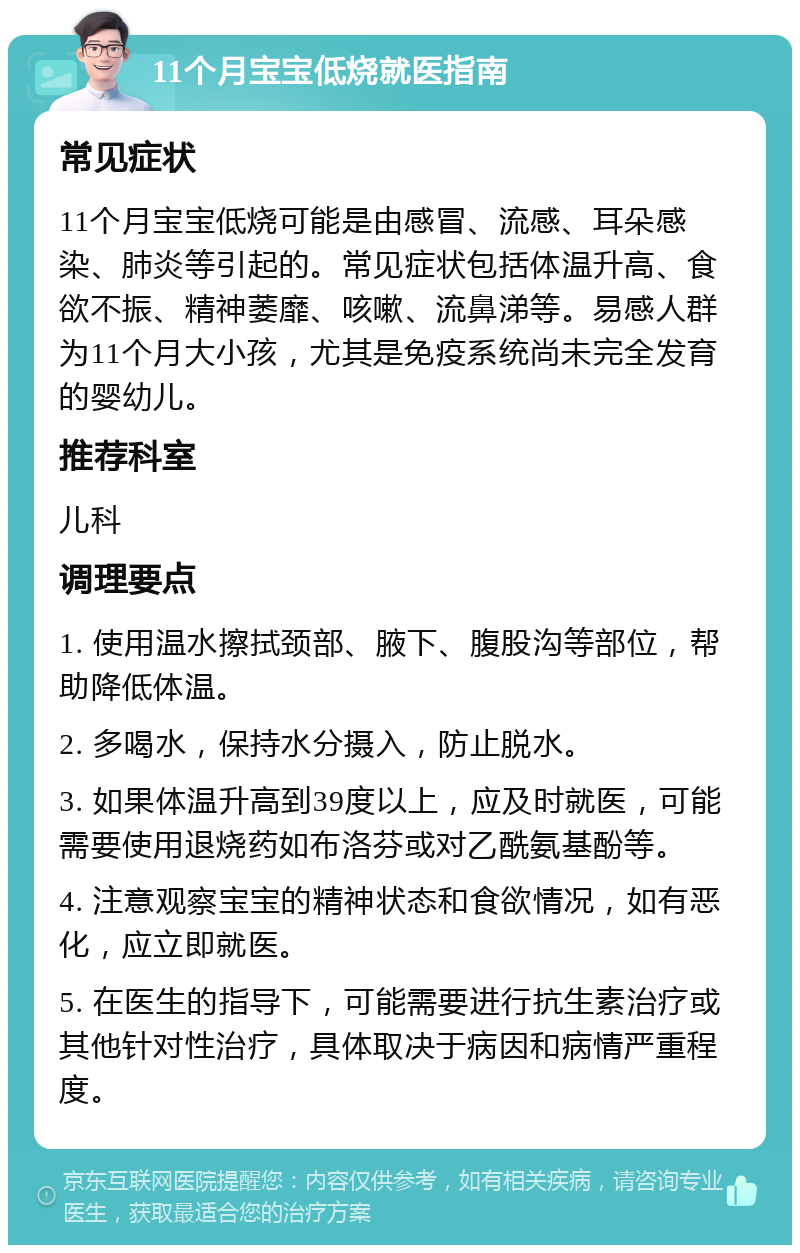 11个月宝宝低烧就医指南 常见症状 11个月宝宝低烧可能是由感冒、流感、耳朵感染、肺炎等引起的。常见症状包括体温升高、食欲不振、精神萎靡、咳嗽、流鼻涕等。易感人群为11个月大小孩，尤其是免疫系统尚未完全发育的婴幼儿。 推荐科室 儿科 调理要点 1. 使用温水擦拭颈部、腋下、腹股沟等部位，帮助降低体温。 2. 多喝水，保持水分摄入，防止脱水。 3. 如果体温升高到39度以上，应及时就医，可能需要使用退烧药如布洛芬或对乙酰氨基酚等。 4. 注意观察宝宝的精神状态和食欲情况，如有恶化，应立即就医。 5. 在医生的指导下，可能需要进行抗生素治疗或其他针对性治疗，具体取决于病因和病情严重程度。