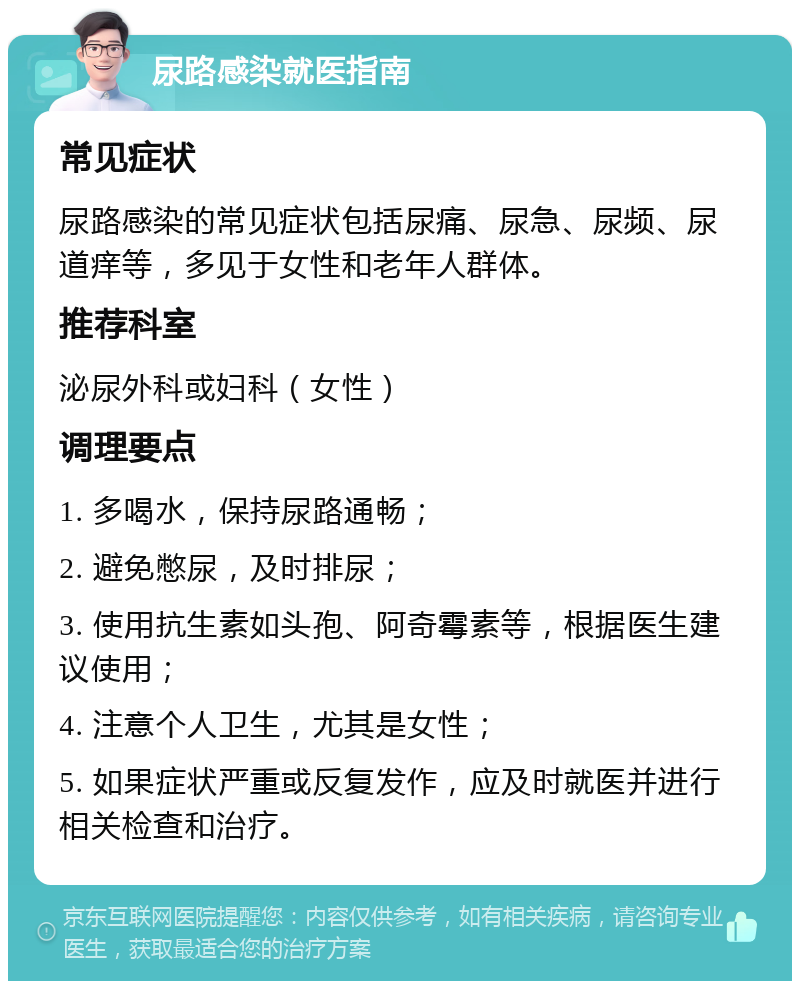 尿路感染就医指南 常见症状 尿路感染的常见症状包括尿痛、尿急、尿频、尿道痒等，多见于女性和老年人群体。 推荐科室 泌尿外科或妇科（女性） 调理要点 1. 多喝水，保持尿路通畅； 2. 避免憋尿，及时排尿； 3. 使用抗生素如头孢、阿奇霉素等，根据医生建议使用； 4. 注意个人卫生，尤其是女性； 5. 如果症状严重或反复发作，应及时就医并进行相关检查和治疗。