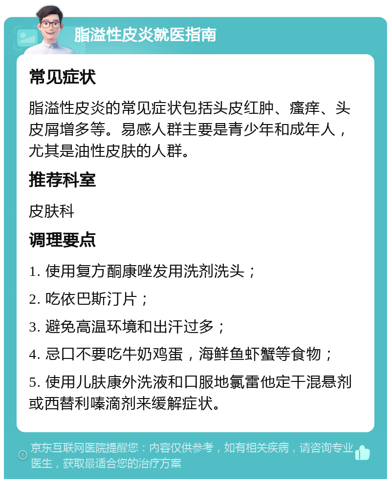 脂溢性皮炎就医指南 常见症状 脂溢性皮炎的常见症状包括头皮红肿、瘙痒、头皮屑增多等。易感人群主要是青少年和成年人，尤其是油性皮肤的人群。 推荐科室 皮肤科 调理要点 1. 使用复方酮康唑发用洗剂洗头； 2. 吃依巴斯汀片； 3. 避免高温环境和出汗过多； 4. 忌口不要吃牛奶鸡蛋，海鲜鱼虾蟹等食物； 5. 使用儿肤康外洗液和口服地氯雷他定干混悬剂或西替利嗪滴剂来缓解症状。