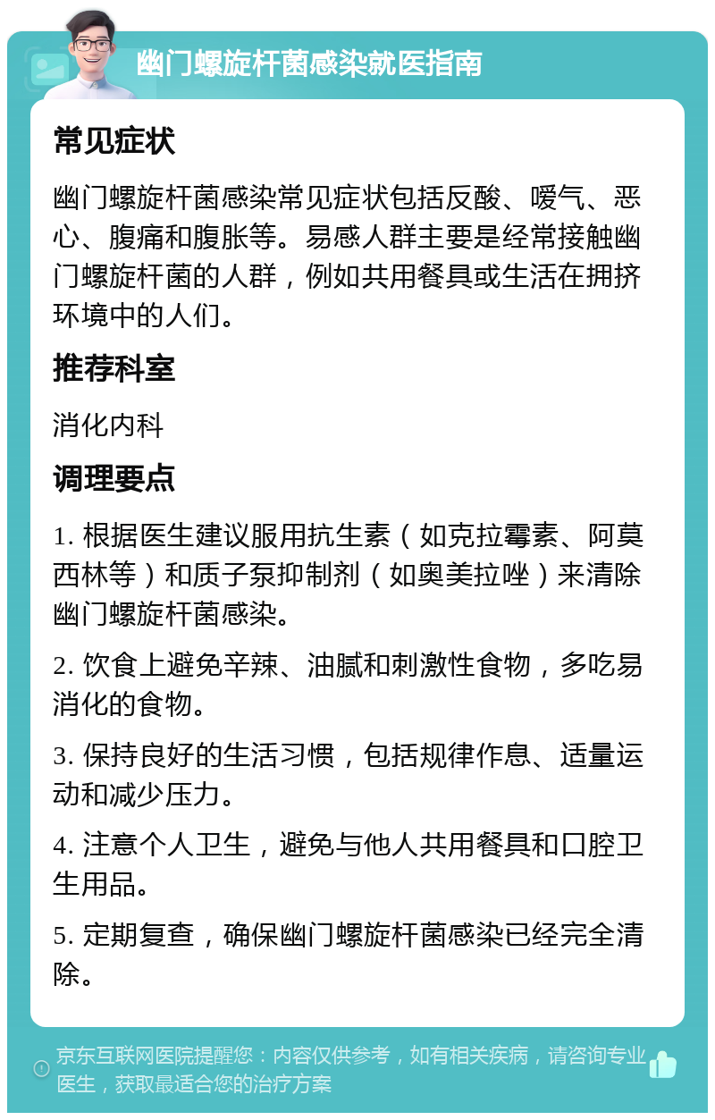 幽门螺旋杆菌感染就医指南 常见症状 幽门螺旋杆菌感染常见症状包括反酸、嗳气、恶心、腹痛和腹胀等。易感人群主要是经常接触幽门螺旋杆菌的人群，例如共用餐具或生活在拥挤环境中的人们。 推荐科室 消化内科 调理要点 1. 根据医生建议服用抗生素（如克拉霉素、阿莫西林等）和质子泵抑制剂（如奥美拉唑）来清除幽门螺旋杆菌感染。 2. 饮食上避免辛辣、油腻和刺激性食物，多吃易消化的食物。 3. 保持良好的生活习惯，包括规律作息、适量运动和减少压力。 4. 注意个人卫生，避免与他人共用餐具和口腔卫生用品。 5. 定期复查，确保幽门螺旋杆菌感染已经完全清除。