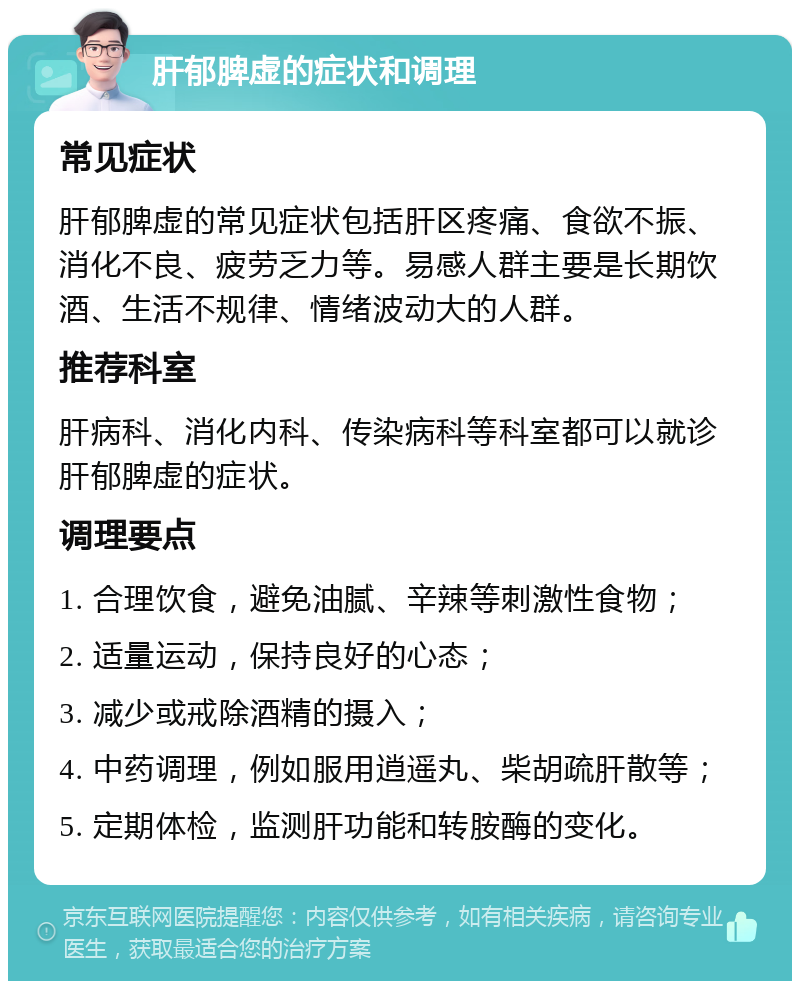 肝郁脾虚的症状和调理 常见症状 肝郁脾虚的常见症状包括肝区疼痛、食欲不振、消化不良、疲劳乏力等。易感人群主要是长期饮酒、生活不规律、情绪波动大的人群。 推荐科室 肝病科、消化内科、传染病科等科室都可以就诊肝郁脾虚的症状。 调理要点 1. 合理饮食，避免油腻、辛辣等刺激性食物； 2. 适量运动，保持良好的心态； 3. 减少或戒除酒精的摄入； 4. 中药调理，例如服用逍遥丸、柴胡疏肝散等； 5. 定期体检，监测肝功能和转胺酶的变化。