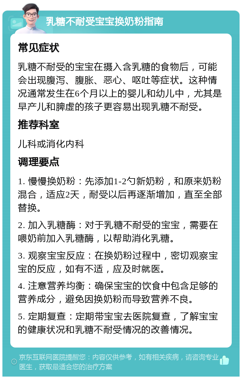 乳糖不耐受宝宝换奶粉指南 常见症状 乳糖不耐受的宝宝在摄入含乳糖的食物后，可能会出现腹泻、腹胀、恶心、呕吐等症状。这种情况通常发生在6个月以上的婴儿和幼儿中，尤其是早产儿和脾虚的孩子更容易出现乳糖不耐受。 推荐科室 儿科或消化内科 调理要点 1. 慢慢换奶粉：先添加1-2勺新奶粉，和原来奶粉混合，适应2天，耐受以后再逐渐增加，直至全部替换。 2. 加入乳糖酶：对于乳糖不耐受的宝宝，需要在喂奶前加入乳糖酶，以帮助消化乳糖。 3. 观察宝宝反应：在换奶粉过程中，密切观察宝宝的反应，如有不适，应及时就医。 4. 注意营养均衡：确保宝宝的饮食中包含足够的营养成分，避免因换奶粉而导致营养不良。 5. 定期复查：定期带宝宝去医院复查，了解宝宝的健康状况和乳糖不耐受情况的改善情况。