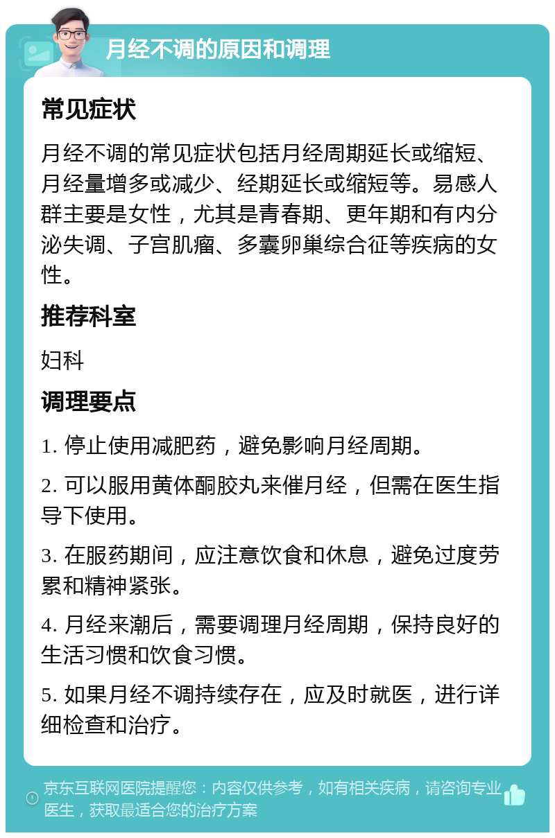 月经不调的原因和调理 常见症状 月经不调的常见症状包括月经周期延长或缩短、月经量增多或减少、经期延长或缩短等。易感人群主要是女性，尤其是青春期、更年期和有内分泌失调、子宫肌瘤、多囊卵巢综合征等疾病的女性。 推荐科室 妇科 调理要点 1. 停止使用减肥药，避免影响月经周期。 2. 可以服用黄体酮胶丸来催月经，但需在医生指导下使用。 3. 在服药期间，应注意饮食和休息，避免过度劳累和精神紧张。 4. 月经来潮后，需要调理月经周期，保持良好的生活习惯和饮食习惯。 5. 如果月经不调持续存在，应及时就医，进行详细检查和治疗。