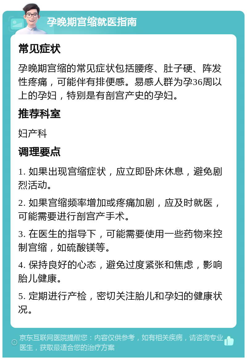 孕晚期宫缩就医指南 常见症状 孕晚期宫缩的常见症状包括腰疼、肚子硬、阵发性疼痛，可能伴有排便感。易感人群为孕36周以上的孕妇，特别是有剖宫产史的孕妇。 推荐科室 妇产科 调理要点 1. 如果出现宫缩症状，应立即卧床休息，避免剧烈活动。 2. 如果宫缩频率增加或疼痛加剧，应及时就医，可能需要进行剖宫产手术。 3. 在医生的指导下，可能需要使用一些药物来控制宫缩，如硫酸镁等。 4. 保持良好的心态，避免过度紧张和焦虑，影响胎儿健康。 5. 定期进行产检，密切关注胎儿和孕妇的健康状况。