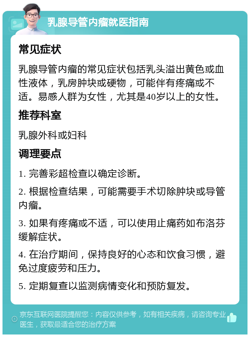 乳腺导管内瘤就医指南 常见症状 乳腺导管内瘤的常见症状包括乳头溢出黄色或血性液体，乳房肿块或硬物，可能伴有疼痛或不适。易感人群为女性，尤其是40岁以上的女性。 推荐科室 乳腺外科或妇科 调理要点 1. 完善彩超检查以确定诊断。 2. 根据检查结果，可能需要手术切除肿块或导管内瘤。 3. 如果有疼痛或不适，可以使用止痛药如布洛芬缓解症状。 4. 在治疗期间，保持良好的心态和饮食习惯，避免过度疲劳和压力。 5. 定期复查以监测病情变化和预防复发。