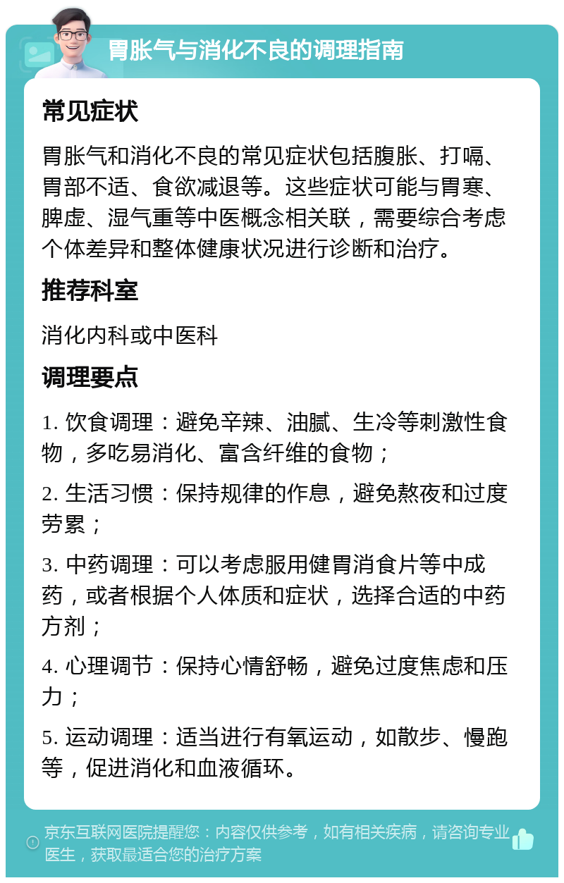 胃胀气与消化不良的调理指南 常见症状 胃胀气和消化不良的常见症状包括腹胀、打嗝、胃部不适、食欲减退等。这些症状可能与胃寒、脾虚、湿气重等中医概念相关联，需要综合考虑个体差异和整体健康状况进行诊断和治疗。 推荐科室 消化内科或中医科 调理要点 1. 饮食调理：避免辛辣、油腻、生冷等刺激性食物，多吃易消化、富含纤维的食物； 2. 生活习惯：保持规律的作息，避免熬夜和过度劳累； 3. 中药调理：可以考虑服用健胃消食片等中成药，或者根据个人体质和症状，选择合适的中药方剂； 4. 心理调节：保持心情舒畅，避免过度焦虑和压力； 5. 运动调理：适当进行有氧运动，如散步、慢跑等，促进消化和血液循环。