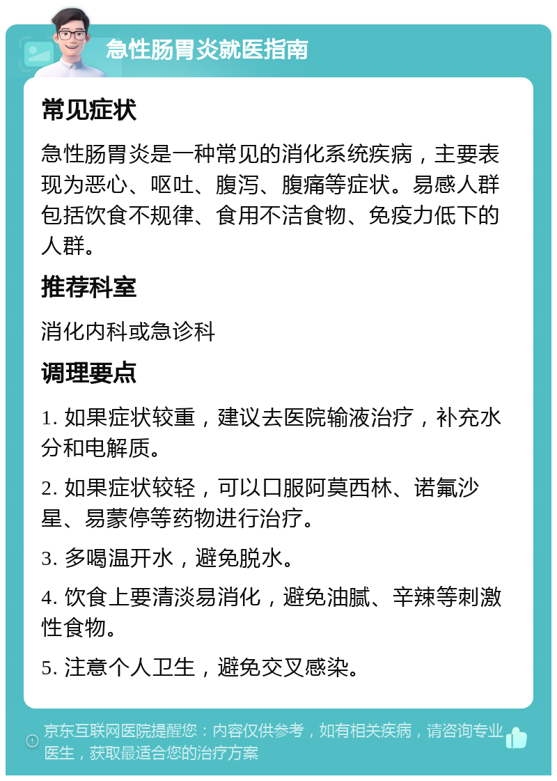 急性肠胃炎就医指南 常见症状 急性肠胃炎是一种常见的消化系统疾病，主要表现为恶心、呕吐、腹泻、腹痛等症状。易感人群包括饮食不规律、食用不洁食物、免疫力低下的人群。 推荐科室 消化内科或急诊科 调理要点 1. 如果症状较重，建议去医院输液治疗，补充水分和电解质。 2. 如果症状较轻，可以口服阿莫西林、诺氟沙星、易蒙停等药物进行治疗。 3. 多喝温开水，避免脱水。 4. 饮食上要清淡易消化，避免油腻、辛辣等刺激性食物。 5. 注意个人卫生，避免交叉感染。