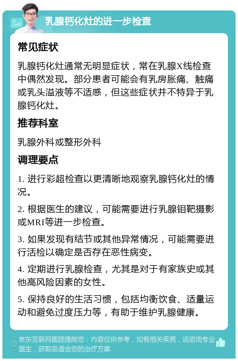 乳腺钙化灶的进一步检查 常见症状 乳腺钙化灶通常无明显症状，常在乳腺X线检查中偶然发现。部分患者可能会有乳房胀痛、触痛或乳头溢液等不适感，但这些症状并不特异于乳腺钙化灶。 推荐科室 乳腺外科或整形外科 调理要点 1. 进行彩超检查以更清晰地观察乳腺钙化灶的情况。 2. 根据医生的建议，可能需要进行乳腺钼靶摄影或MRI等进一步检查。 3. 如果发现有结节或其他异常情况，可能需要进行活检以确定是否存在恶性病变。 4. 定期进行乳腺检查，尤其是对于有家族史或其他高风险因素的女性。 5. 保持良好的生活习惯，包括均衡饮食、适量运动和避免过度压力等，有助于维护乳腺健康。