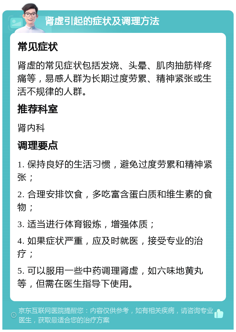 肾虚引起的症状及调理方法 常见症状 肾虚的常见症状包括发烧、头晕、肌肉抽筋样疼痛等，易感人群为长期过度劳累、精神紧张或生活不规律的人群。 推荐科室 肾内科 调理要点 1. 保持良好的生活习惯，避免过度劳累和精神紧张； 2. 合理安排饮食，多吃富含蛋白质和维生素的食物； 3. 适当进行体育锻炼，增强体质； 4. 如果症状严重，应及时就医，接受专业的治疗； 5. 可以服用一些中药调理肾虚，如六味地黄丸等，但需在医生指导下使用。