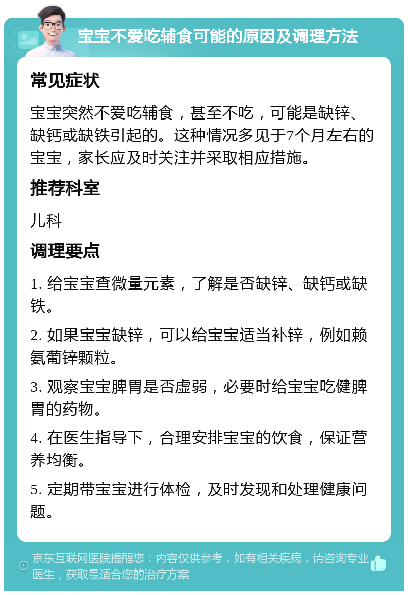 宝宝不爱吃辅食可能的原因及调理方法 常见症状 宝宝突然不爱吃辅食，甚至不吃，可能是缺锌、缺钙或缺铁引起的。这种情况多见于7个月左右的宝宝，家长应及时关注并采取相应措施。 推荐科室 儿科 调理要点 1. 给宝宝查微量元素，了解是否缺锌、缺钙或缺铁。 2. 如果宝宝缺锌，可以给宝宝适当补锌，例如赖氨葡锌颗粒。 3. 观察宝宝脾胃是否虚弱，必要时给宝宝吃健脾胃的药物。 4. 在医生指导下，合理安排宝宝的饮食，保证营养均衡。 5. 定期带宝宝进行体检，及时发现和处理健康问题。