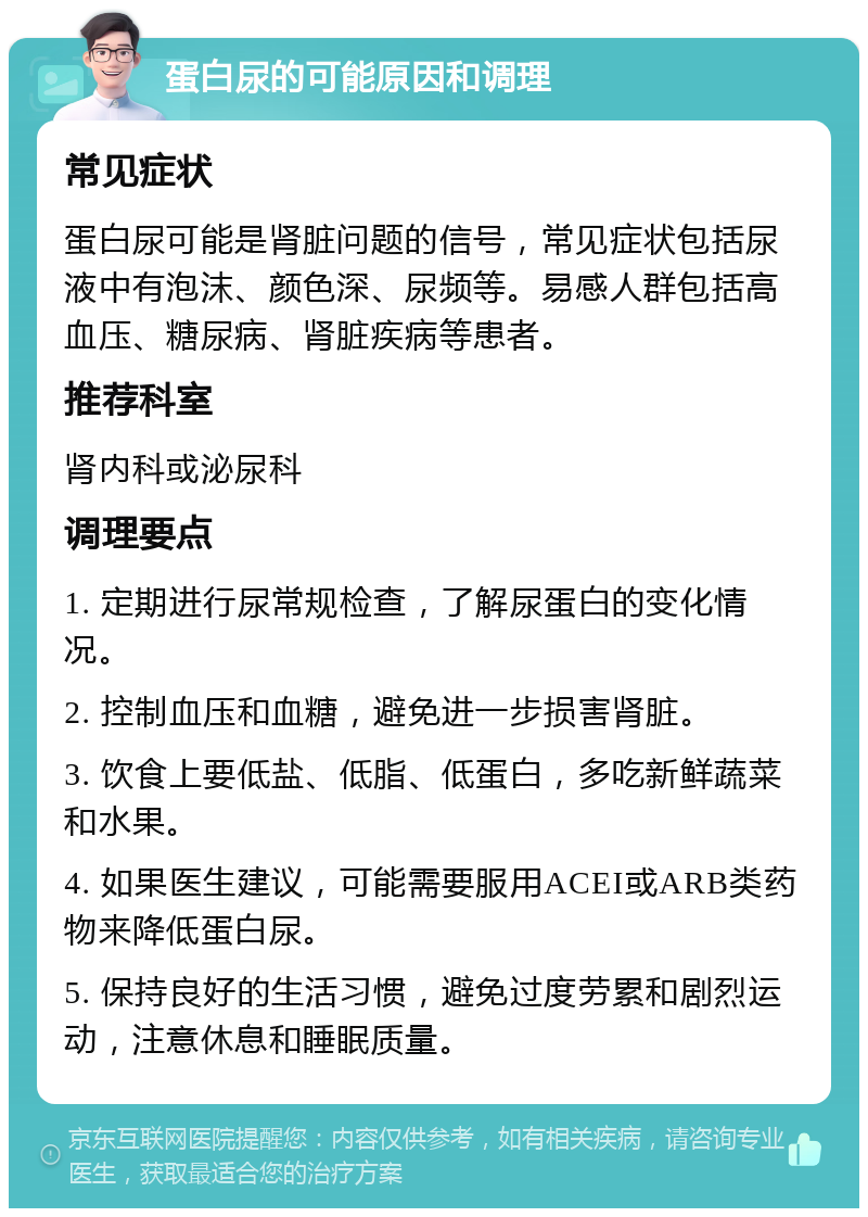 蛋白尿的可能原因和调理 常见症状 蛋白尿可能是肾脏问题的信号，常见症状包括尿液中有泡沫、颜色深、尿频等。易感人群包括高血压、糖尿病、肾脏疾病等患者。 推荐科室 肾内科或泌尿科 调理要点 1. 定期进行尿常规检查，了解尿蛋白的变化情况。 2. 控制血压和血糖，避免进一步损害肾脏。 3. 饮食上要低盐、低脂、低蛋白，多吃新鲜蔬菜和水果。 4. 如果医生建议，可能需要服用ACEI或ARB类药物来降低蛋白尿。 5. 保持良好的生活习惯，避免过度劳累和剧烈运动，注意休息和睡眠质量。