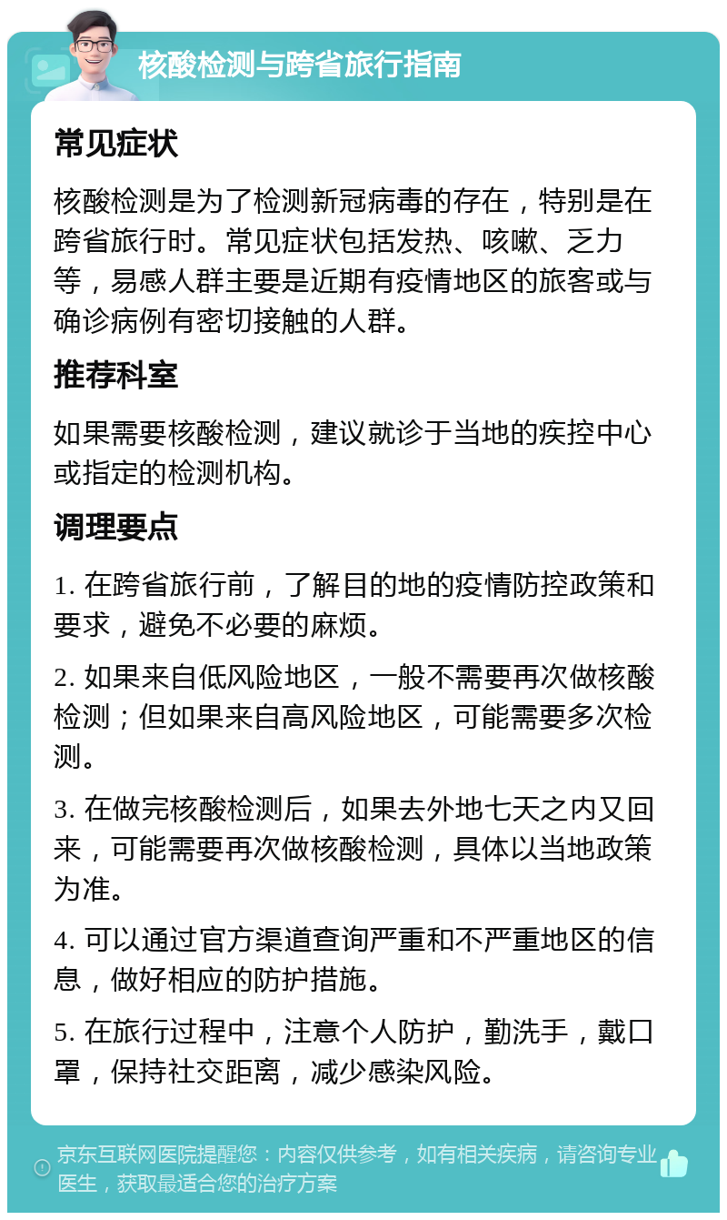 核酸检测与跨省旅行指南 常见症状 核酸检测是为了检测新冠病毒的存在，特别是在跨省旅行时。常见症状包括发热、咳嗽、乏力等，易感人群主要是近期有疫情地区的旅客或与确诊病例有密切接触的人群。 推荐科室 如果需要核酸检测，建议就诊于当地的疾控中心或指定的检测机构。 调理要点 1. 在跨省旅行前，了解目的地的疫情防控政策和要求，避免不必要的麻烦。 2. 如果来自低风险地区，一般不需要再次做核酸检测；但如果来自高风险地区，可能需要多次检测。 3. 在做完核酸检测后，如果去外地七天之内又回来，可能需要再次做核酸检测，具体以当地政策为准。 4. 可以通过官方渠道查询严重和不严重地区的信息，做好相应的防护措施。 5. 在旅行过程中，注意个人防护，勤洗手，戴口罩，保持社交距离，减少感染风险。