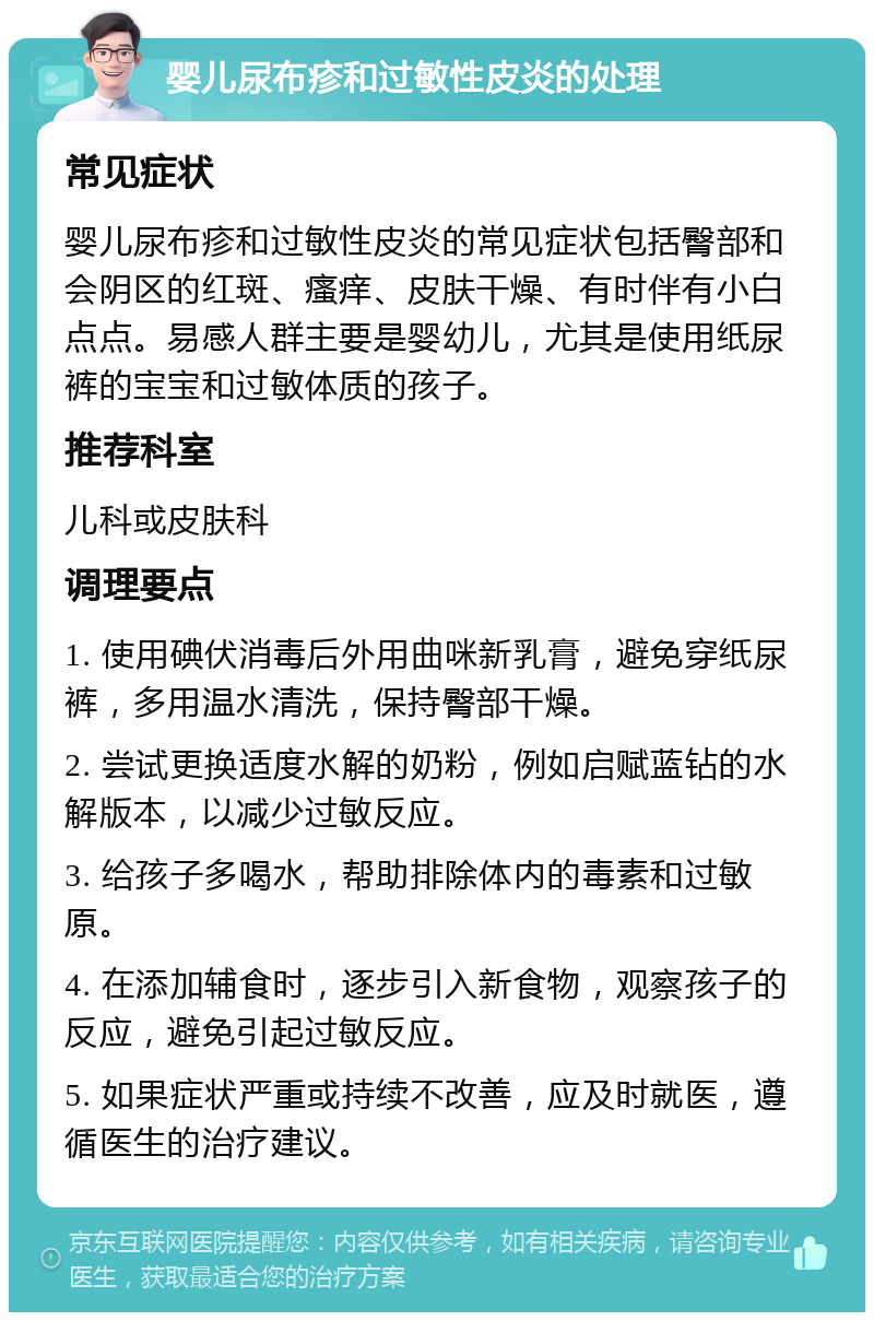 婴儿尿布疹和过敏性皮炎的处理 常见症状 婴儿尿布疹和过敏性皮炎的常见症状包括臀部和会阴区的红斑、瘙痒、皮肤干燥、有时伴有小白点点。易感人群主要是婴幼儿，尤其是使用纸尿裤的宝宝和过敏体质的孩子。 推荐科室 儿科或皮肤科 调理要点 1. 使用碘伏消毒后外用曲咪新乳膏，避免穿纸尿裤，多用温水清洗，保持臀部干燥。 2. 尝试更换适度水解的奶粉，例如启赋蓝钻的水解版本，以减少过敏反应。 3. 给孩子多喝水，帮助排除体内的毒素和过敏原。 4. 在添加辅食时，逐步引入新食物，观察孩子的反应，避免引起过敏反应。 5. 如果症状严重或持续不改善，应及时就医，遵循医生的治疗建议。