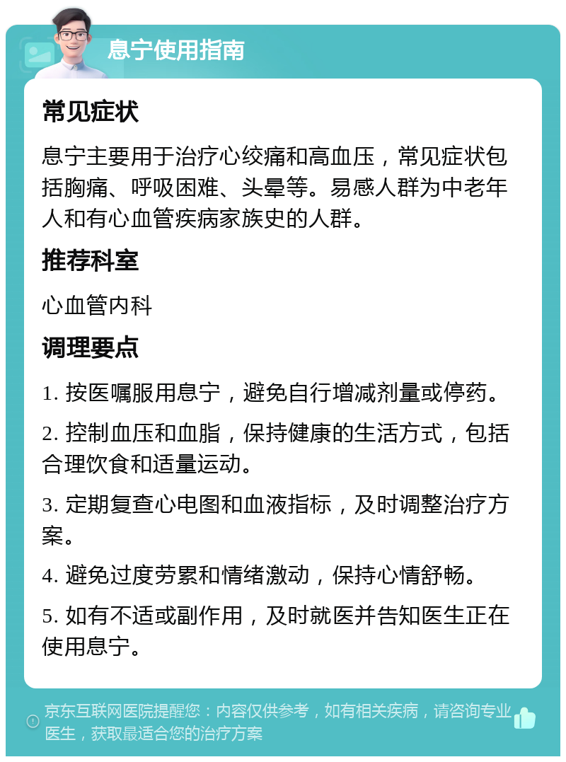 息宁使用指南 常见症状 息宁主要用于治疗心绞痛和高血压，常见症状包括胸痛、呼吸困难、头晕等。易感人群为中老年人和有心血管疾病家族史的人群。 推荐科室 心血管内科 调理要点 1. 按医嘱服用息宁，避免自行增减剂量或停药。 2. 控制血压和血脂，保持健康的生活方式，包括合理饮食和适量运动。 3. 定期复查心电图和血液指标，及时调整治疗方案。 4. 避免过度劳累和情绪激动，保持心情舒畅。 5. 如有不适或副作用，及时就医并告知医生正在使用息宁。