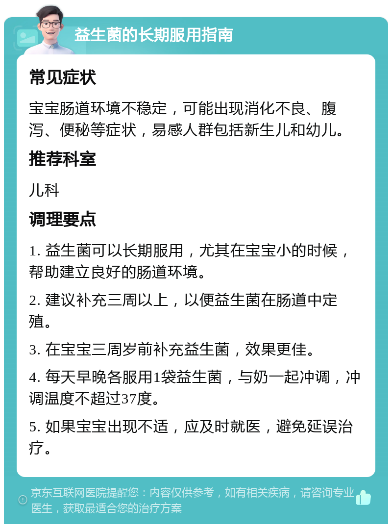 益生菌的长期服用指南 常见症状 宝宝肠道环境不稳定，可能出现消化不良、腹泻、便秘等症状，易感人群包括新生儿和幼儿。 推荐科室 儿科 调理要点 1. 益生菌可以长期服用，尤其在宝宝小的时候，帮助建立良好的肠道环境。 2. 建议补充三周以上，以便益生菌在肠道中定殖。 3. 在宝宝三周岁前补充益生菌，效果更佳。 4. 每天早晚各服用1袋益生菌，与奶一起冲调，冲调温度不超过37度。 5. 如果宝宝出现不适，应及时就医，避免延误治疗。