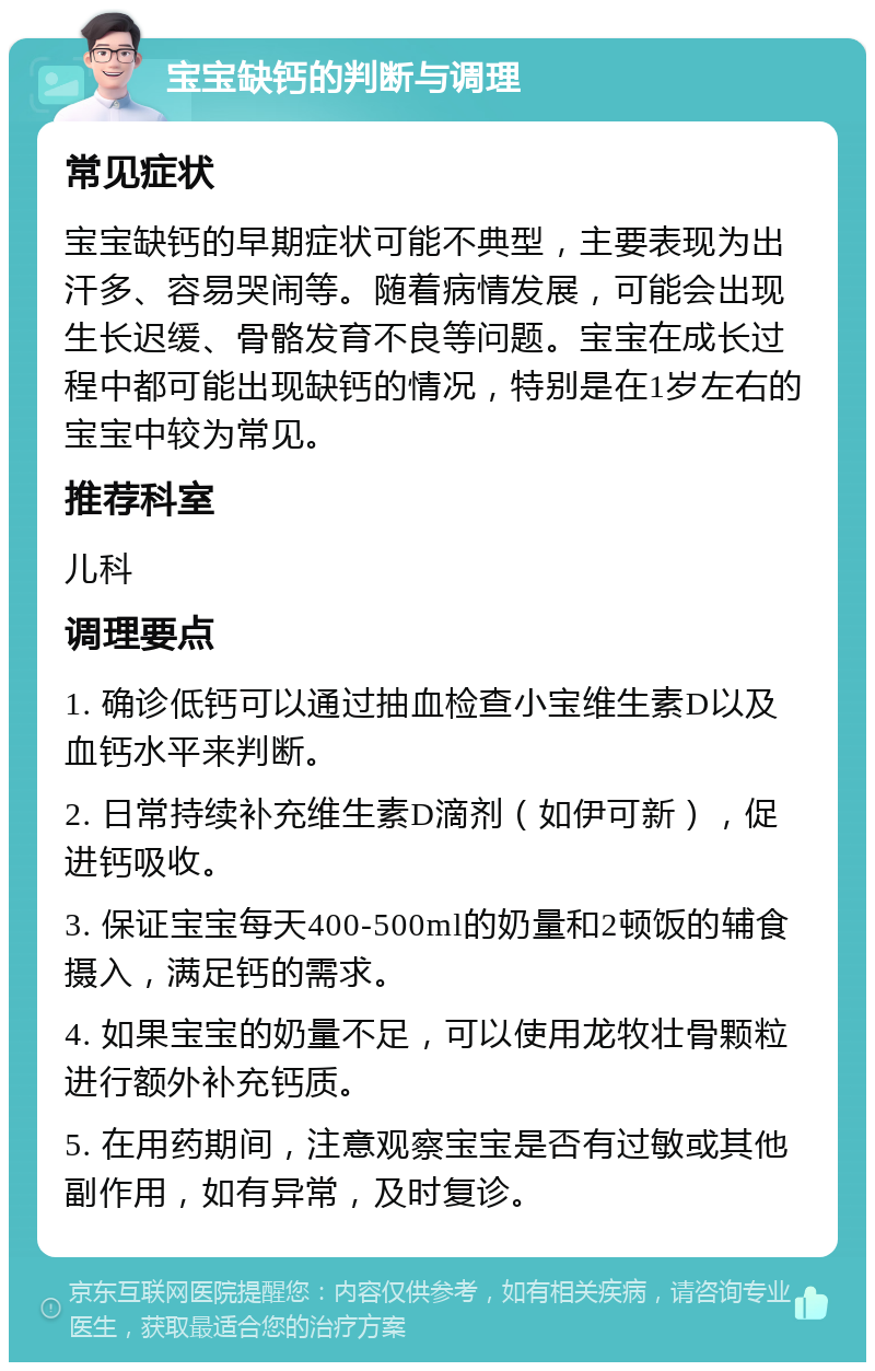 宝宝缺钙的判断与调理 常见症状 宝宝缺钙的早期症状可能不典型，主要表现为出汗多、容易哭闹等。随着病情发展，可能会出现生长迟缓、骨骼发育不良等问题。宝宝在成长过程中都可能出现缺钙的情况，特别是在1岁左右的宝宝中较为常见。 推荐科室 儿科 调理要点 1. 确诊低钙可以通过抽血检查小宝维生素D以及血钙水平来判断。 2. 日常持续补充维生素D滴剂（如伊可新），促进钙吸收。 3. 保证宝宝每天400-500ml的奶量和2顿饭的辅食摄入，满足钙的需求。 4. 如果宝宝的奶量不足，可以使用龙牧壮骨颗粒进行额外补充钙质。 5. 在用药期间，注意观察宝宝是否有过敏或其他副作用，如有异常，及时复诊。